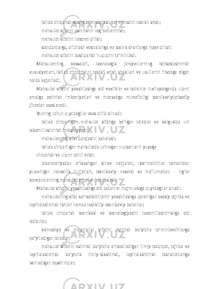 - ishlab chiqarish vositalarini saqlash, ta’mirlashni tashkil etish; - mahsulot sifatini oshirishni rag’batlantirish; - mahsulot sifatini nazorat qilish; - standartlarga, o’lchash vositalariga va texnik shartlarga rioya qilish; - mahsulot sifatini boshqarish huquqini ta’minlash. Mahsulotning xossalari, texnologik jarayonlarning ixtisoslashtirish xususiyatlari, ishlab chiqarishni tashkil etish shakllari va usullarini hisobga olgan holda bajariladi. Mahsulot sifatini yaxshilashga oid vazifalar va tadbirlar tuzilayotganda ularni amalga oshirish imkoniyatlari va maqsadga muvofiqligi texnikaviyiqtisodiy jihatdan asoslanadi. Buning uchun quyidagilar asos qilib olinadi: - ishlab chiqarilgan mahsulot sifatiga bo’lgan talablar va kelgusida uni takomillashtirish imkoniyatlari; - mahsulotning sifat darajasini baholash; - ishlab chiqarilgan mahsulotda uchragan nuqsonlarni yuzaga chiqarish va ularni tahlil etish; - laboratoriyadan o’tkazilgan sinov natijalari, iste’molchilar tomonidan yuborilgan norozilik hujjatlari, texnikaviy nazorat va ma’lumotlar; - ilg’or korxonalarning mahsulotlari bilan taqqoslash. Mahsulot sifatini yaxshilashga oid tadbirlar majmuasiga quyidagilar kiradi: - mahsulotning sifat ko’rsatkichlarini yaxshilashga qaratilgan asosiy tajriba va loyihalashtirish ishlari hamda tashkiliy-texnikaviy tadbirlar; - ishlab chiqarish texnikasi va texnologiyasini takomillashtirishga oid tadbirlar; - xomashyo va materiallar sifatini oshirish bo’yicha ta’minlovchilarga qo’yiladigan talablar; - mahsulot sifatini oshirish bo’yicha o’tkaziladigan ilmiy-tadqiqot, tajriba va loyihalashtirish bo’yicha ilmiy-tekshirish, loyihalashtirish tashkilotlariga beriladigan topshiriqlar; 