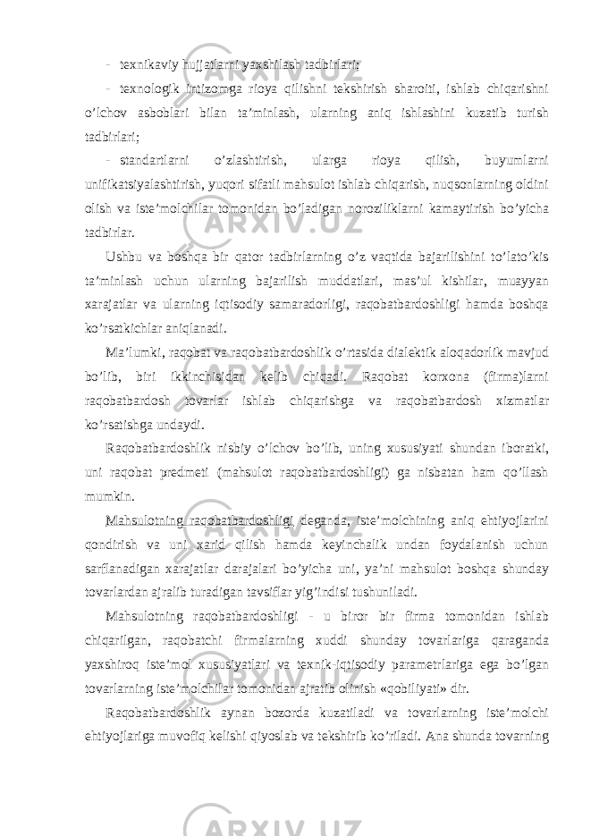 - texnikaviy hujjatlarni yaxshilash tadbirlari; - texnologik intizomga rioya qilishni tekshirish sharoiti, ishlab chiqarishni o’lchov asboblari bilan ta’minlash, ularning aniq ishlashini kuzatib turish tadbirlari; - standartlarni o’zlashtirish, ularga rioya qilish, buyumlarni unifikatsiyalashtirish, yuqori sifatli mahsulot ishlab chiqarish, nuqsonlarning oldini olish va iste’molchilar tomonidan bo’ladigan noroziliklarni kamaytirish bo’yicha tadbirlar. Ushbu va boshqa bir qator tadbirlarning o’z vaqtida bajarilishini to’lato’kis ta’minlash uchun ularning bajarilish muddatlari, mas’ul kishilar, muayyan xarajatlar va ularning iqtisodiy samaradorligi, raqobatbardoshligi hamda boshqa ko’rsatkichlar aniqlanadi. Ma’lumki, raqobat va raqobatbardoshlik o’rtasida dialektik aloqadorlik mavjud bo’lib, biri ikkinchisidan kelib chiqadi. Raqobat korxona (firma)larni raqobatbardosh tovarlar ishlab chiqarishga va raqobatbardosh xizmatlar ko’rsatishga undaydi. Raqobatbardoshlik nisbiy o’lchov bo’lib, uning xususiyati shundan iboratki, uni raqobat predmeti (mahsulot raqobatbardoshligi) ga nisbatan ham qo’llash mumkin. Mahsulotning raqobatbardoshligi deganda, iste’molchining aniq ehtiyojlarini qondirish va uni xarid qilish hamda keyinchalik undan foydalanish uchun sarflanadigan xarajatlar darajalari bo’yicha uni, ya’ni mahsulot boshqa shunday tovarlardan ajralib turadigan tavsiflar yig’indisi tushuniladi. Mahsulotning raqobatbardoshligi - u biror bir firma tomonidan ishlab chiqarilgan, raqobatchi firmalarning xuddi shunday tovarlariga qaraganda yaxshiroq iste’mol xususiyatlari va texnik-iqtisodiy parametrlariga ega bo’lgan tovarlarning iste’molchilar tomonidan ajratib olinish «qobiliyati» dir. Raqobatbardoshlik aynan bozorda kuzatiladi va tovarlarning iste’molchi ehtiyojlariga muvofiq kelishi qiyoslab va tekshirib ko’riladi. Ana shunda tovarning 