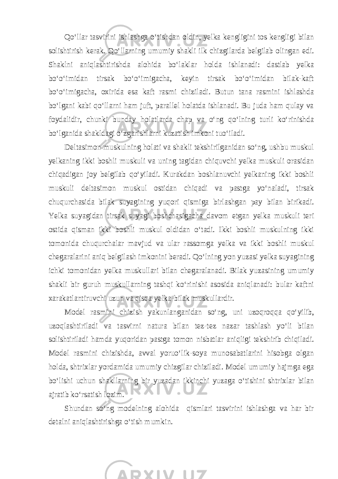 Qo‘llar tasvirini ishlashga o‘tishdan oldin, yelka kengligini tos kengligi bilan solishtirish kerak. Qo‘llarning umumiy shakli ilk chizgilarda belgilab olingan edi. Shaklni aniqlashtirishda alohida bo‘laklar holda ishlanadi: dastlab yelka bo‘o‘imidan tirsak bo‘o‘imigacha, keyin tirsak bo‘o‘imidan bilak-kaft bo‘o‘imigacha, oxirida esa kaft rasmi chiziladi. Butun tana rasmini ishlashda bo‘lgani kabi qo‘llarni ham juft, parallel holatda ishlanadi. Bu juda ham qulay va foydalidir, chunki bunday holatlarda chap va o‘ng qo‘lning turli ko‘rinishda bo‘lganida shakldagi o‘zgarishlarni kuzatish imkoni tuo‘iladi. Deltasimon muskulning holati va shakli tekshirilganidan so‘ng, ushbu muskul yelkaning ikki boshli muskuli va uning tagidan chiquvchi yelka muskuli orasidan chiqadigan joy belgilab qo‘yiladi. Kurakdan boshlanuvchi yelkaning ikki boshli muskuli deltasimon muskul ostidan chiqadi va pastga yo‘naladi, tirsak chuqurchasida bilak suyagining yuqori qismiga birlashgan pay bilan birikadi. Yelka suyagidan tirsak suyagi boshchasigacha davom etgan yelka muskuli teri ostida qisman ikki boshli muskul oldidan o‘tadi. Ikki boshli muskulning ikki tomonida chuqurchalar mavjud va ular rassomga yelka va ikki boshli muskul chegaralarini aniq belgilash imkonini beradi. Qo‘lning yon yuzasi yelka suyagining ichki tomonidan yelka muskullari bilan chegaralanadi. Bilak yuzasining umumiy shakli bir guruh muskullarning tashqi ko‘rinishi asosida aniqlanadi: bular kaftni xarakatlantiruvchi uzun va qisqa yelka-bilak muskullardir. Model rasmini chizish yakunlanganidan so‘ng, uni uzoqroqqa qo‘yilib, uzoqlashtiriladi va tasvirni natura bilan tez-tez nazar tashlash yo‘li bilan solishtiriladi hamda yuqoridan pastga tomon nisbatlar aniqligi tekshirib chiqiladi. Model rasmini chizishda, avval yoruo‘lik-soya munosabatlarini hisobga olgan holda, shtrixlar yordamida umumiy chizgilar chiziladi. Model umumiy hajmga ega bo‘lishi uchun shakllarning bir yuzadan ikkinchi yuzaga o‘tishini shtrixlar bilan ajratib ko‘rsatish lozim. Shundan so‘ng modelning alohida qismlari tasvirini ishlashga va har bir detalni aniqlashtirishga o‘tish mumkin. 