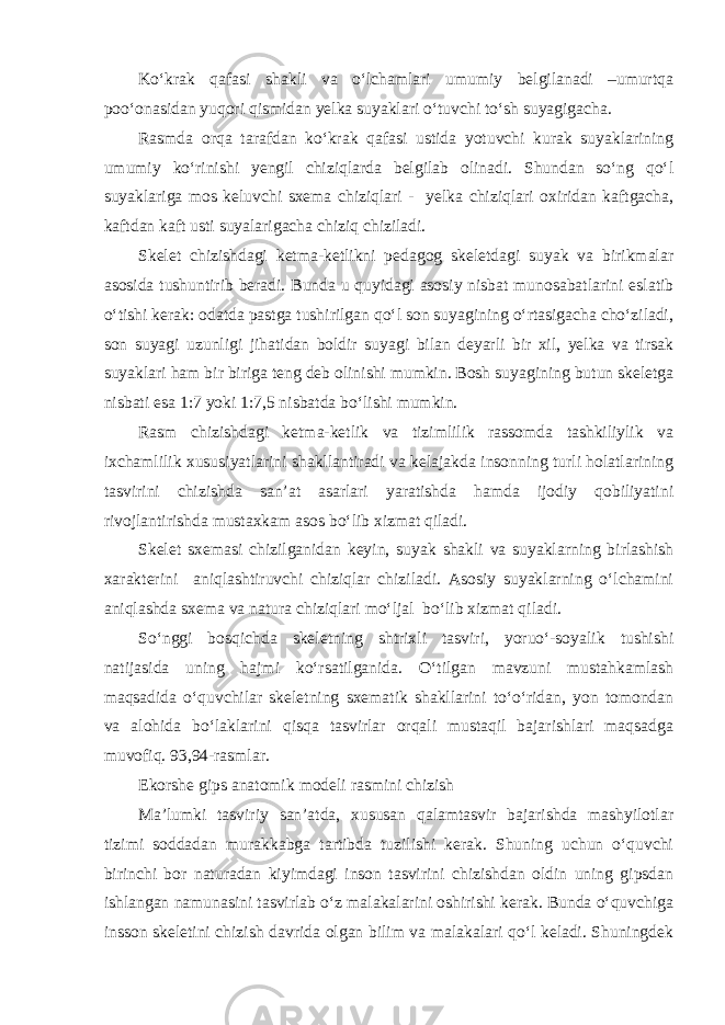 Ko‘krak qafasi shakli va o‘lchamlari umumiy belgilanadi –umurtqa poo‘onasidan yuqori qismidan yelka suyaklari o‘tuvchi to‘sh suyagigacha. Rasmda orqa tarafdan ko‘krak qafasi ustida yotuvchi kurak suyaklarining umumiy ko‘rinishi yengil chiziqlarda belgilab olinadi. Shundan so‘ng qo‘l suyaklariga mos keluvchi sxema chiziqlari - yelka chiziqlari oxiridan kaftgacha, kaftdan kaft usti suyalarigacha chiziq chiziladi. Skelet chizishdagi ketma-ketlikni pedagog skeletdagi suyak va birikmalar asosida tushuntirib beradi. Bunda u quyidagi asosiy nisbat munosabatlarini eslatib o‘tishi kerak: odatda pastga tushirilgan qo‘l son suyagining o‘rtasigacha cho‘ziladi, son suyagi uzunligi jihatidan boldir suyagi bilan deyarli bir xil, yelka va tirsak suyaklari ham bir biriga teng deb olinishi mumkin. Bosh suyagining butun skeletga nisbati esa 1:7 yoki 1:7,5 nisbatda bo‘lishi mumkin. Rasm chizishdagi ketma-ketlik va tizimlilik rassomda tashkiliylik va ixchamlilik xususiyatlarini shakllantiradi va kelajakda insonning turli holatlarining tasvirini chizishda san’at asarlari yaratishda hamda ijodiy qobiliyatini rivojlantirishda mustaxkam asos bo‘lib xizmat qiladi. Skelet sxemasi chizilganidan keyin, suyak shakli va suyaklarning birlashish xarakterini aniqlashtiruvchi chiziqlar chiziladi. Asosiy suyaklarning o‘lchamini aniqlashda sxema va natura chiziqlari mo‘ljal bo‘lib xizmat qiladi. So‘nggi bosqichda skeletning shtrixli tasviri, yoruo‘-soyalik tushishi natijasida uning hajmi ko‘rsatilganida. O‘tilgan mavzuni mustahkamlash maqsadida o‘quvchilar skeletning sxematik shakllarini to‘o‘ridan, yon tomondan va alohida bo‘laklarini qisqa tasvirlar orqali mustaqil bajarishlari maqsadga muvofiq. 93,94-rasmlar. Ekorshe gips anatomik modeli rasmini chizish Ma’lumki tasviriy san’atda, xususan qalamtasvir bajarishda mashyilotlar tizimi soddadan murakkabga tartibda tuzilishi kerak. Shuning uchun o‘quvchi birinchi bor naturadan kiyimdagi inson tasvirini chizishdan oldin uning gipsdan ishlangan namunasini tasvirlab o‘z malakalarini oshirishi kerak. Bunda o‘quvchiga insson skeletini chizish davrida olgan bilim va malakalari qo‘l keladi. Shuningdek 