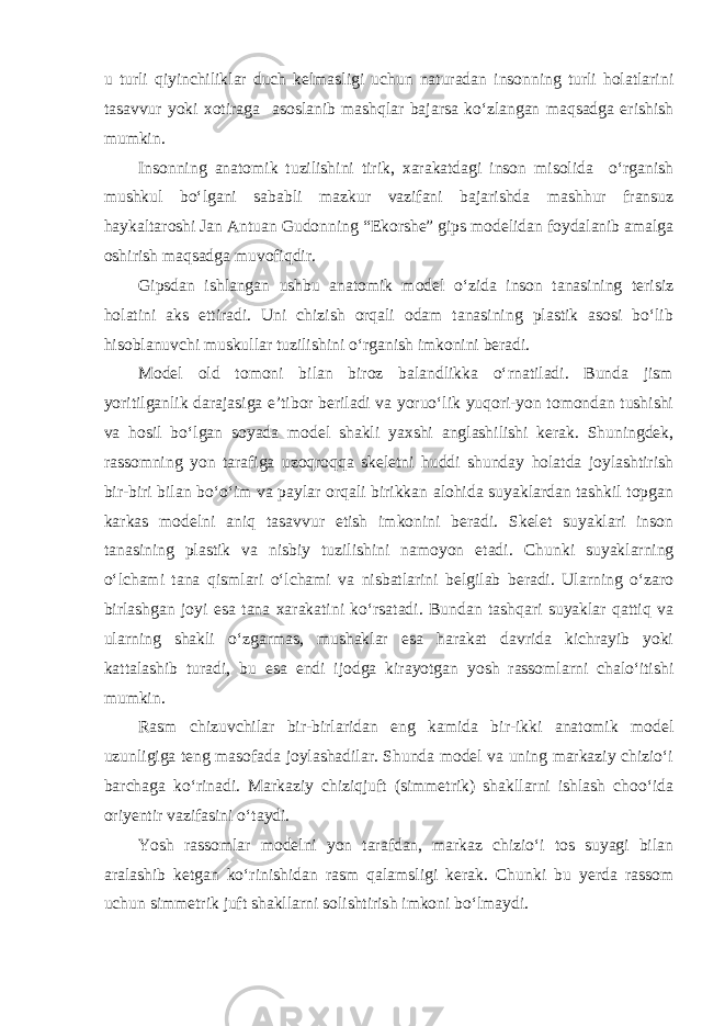 u turli qiyinchiliklar duch kelmasligi uchun naturadan insonning turli holatlarini tasavvur yoki xotiraga asoslanib mashqlar bajarsa ko‘zlangan maqsadga erishish mumkin. Insonning anatomik tuzilishini tirik, xarakatdagi inson misolida o‘rganish mushkul bo‘lgani sababli mazkur vazifani bajarishda mashhur fransuz haykaltaroshi Jan Antuan Gudonning “Ekorshe” gips modelidan foydalanib amalga oshirish maqsadga muvofiqdir. Gipsdan ishlangan ushbu anatomik model o‘zida inson tanasining terisiz holatini aks ettiradi. Uni chizish orqali odam tanasining plastik asosi bo‘lib hisoblanuvchi muskullar tuzilishini o‘rganish imkonini beradi. Model old tomoni bilan biroz balandlikka o‘rnatiladi. Bunda jism yoritilganlik darajasiga e’tibor beriladi va yoruo‘lik yuqori-yon tomondan tushishi va hosil bo‘lgan soyada model shakli yaxshi anglashilishi kerak. Shuningdek, rassomning yon tarafiga uzoqroqqa skeletni huddi shunday holatda joylashtirish bir-biri bilan bo‘o‘im va paylar orqali birikkan alohida suyaklardan tashkil topgan karkas modelni aniq tasavvur etish imkonini beradi. Skelet suyaklari inson tanasining plastik va nisbiy tuzilishini namoyon etadi. Chunki suyaklarning o‘lchami tana qismlari o‘lchami va nisbatlarini belgilab beradi. Ularning o‘zaro birlashgan joyi esa tana xarakatini ko‘rsatadi. Bundan tashqari suyaklar qattiq va ularning shakli o‘zgarmas, mushaklar esa harakat davrida kichrayib yoki kattalashib turadi, bu esa endi ijodga kirayotgan yosh rassomlarni chalo‘itishi mumkin. Rasm chizuvchilar bir-birlaridan eng kamida bir-ikki anatomik model uzunligiga teng masofada joylashadilar. Shunda model va uning markaziy chizio‘i barchaga ko‘rinadi. Markaziy chiziqjuft (simmetrik) shakllarni ishlash choo‘ida oriyentir vazifasini o‘taydi. Yosh rassomlar modelni yon tarafdan, markaz chizio‘i tos suyagi bilan aralashib ketgan ko‘rinishidan rasm qalamsligi kerak. Chunki bu yerda rassom uchun simmetrik juft shakllarni solishtirish imkoni bo‘lmaydi. 