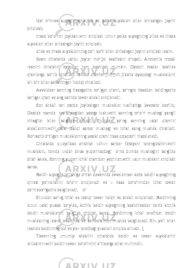 ikki o‘mrov suyagining kurak va yelka suyaklari bilan birlashgan joyini aniqlash; tirsak bo‘o‘imi joylashuvini aniqlash uchun yelka suyagining bilak va tirsak suyaklari bilan birlashgan joyini aniqlash; bilak va tirsak suyaklarining qo‘l kafti bilan birlashgan joyini aniqlash lozim. Rasm chizishda ushbu joylar mo‘ljal vazifasini o‘taydi. Anatomik model rasmini chizishni oyoqdan ham boshlash mumkin. Oyoqni tosdan boshlab qismlarga bo‘lib chiziladi. Bunda qismlar juft-juft (ikkita oyoqdagi mushaklarni bir-biri bilan solishtirgan holda) chiziladi. Avvalabor sonning tizzagacha bo‘lgan qismi, so‘ngra tizzadan boldirgacha bo‘lgan qism va eng oxirida tovon shakli aniqlanadi. Son shakli teri ostida joylashgan mushaklar tuzilishiga bevosita boo‘liq. Dastlab rasmda tos suyagidan pastga tushuvchi sonning to‘o‘ri mushagi yengil chizgilar bilan belgilab olinadi. Shundan so‘ng sonning ustki qismini shakllantiruvchi ustki tashqi serbar mushagi va ichki keng mushak chiziladi. Ko‘rsatib o‘tilgan mushaklarning pastki qismi tizza qopqoo‘i hisoblanadi. Chizishda qulaylikka erishish uchun serbar fatsiyani taranglashtiruvchi mushakni, hamda undan biroz yuqoriroqdagi o‘rta dumba mushagini belgilab olish kerak. Sonning yuqori-ichki qismidan yaqinlatuvchi uzun mushakni aniqlash kerak. Boldir suyagi tuzilishiga o‘tish davomida avvalambor katta boldir suyagining qirrasi yo‘nalishini to‘o‘ri aniqlanadi va u tizza bo‘o‘imidan ichki tovon do‘mboo‘igacha belgilanadi. o‘ Shundan so‘ng ichki va tashqi tovon holati va shakli aniqlanadi. Boldirning butun ustki yuzasi bo‘ylab, kichik boldir suyagining boshchasidan tortib kichik boldir mushaklarini belgilab chiqish kerak. Boldirning ichki tarafidan boldir mushakning lateral boshchasi va kambalsimon mushak belgilanadi. Shu yo‘l bilan rasmda boldirning old va yon tarafdagi yuzalari aniqlab olinadi. ђ Tovonning umumiy shaklini chizishda boldir va tovon suyaklarini birlashtiruvchi boldir-tovon bo‘o‘imini e’tiborga olish muhimdir. 