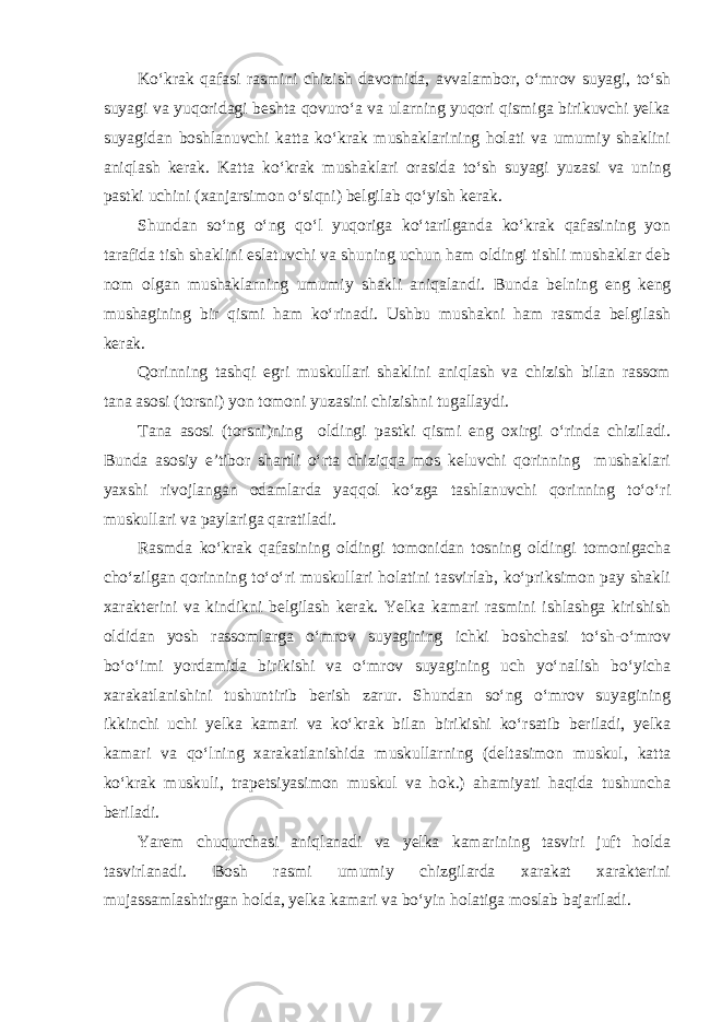 Ko‘krak qafasi rasmini chizish davomida, avvalambor, o‘mrov suyagi, to‘sh suyagi va yuqoridagi beshta qovuro‘a va ularning yuqori qismiga birikuvchi yelka suyagidan boshlanuvchi katta ko‘krak mushaklarining holati va umumiy shaklini aniqlash kerak. Katta ko‘krak mushaklari orasida to‘sh suyagi yuzasi va uning pastki uchini (xanjarsimon o‘siqni) belgilab qo‘yish kerak. Shundan so‘ng o‘ng qo‘l yuqoriga ko‘tarilganda ko‘krak qafasining yon tarafida tish shaklini eslatuvchi va shuning uchun ham oldingi tishli mushaklar deb nom olgan mushaklarning umumiy shakli aniqalandi. Bunda belning eng keng mushagining bir qismi ham ko‘rinadi. Ushbu mushakni ham rasmda belgilash kerak. Qorinning tashqi egri muskullari shaklini aniqlash va chizish bilan rassom tana asosi (torsni) yon tomoni yuzasini chizishni tugallaydi. Tana asosi (torsni)ning oldingi pastki qismi eng oxirgi o‘rinda chiziladi. Bunda asosiy e’tibor shartli o‘rta chiziqqa mos keluvchi qorinning mushaklari yaxshi rivojlangan odamlarda yaqqol ko‘zga tashlanuvchi qorinning to‘o‘ri muskullari va paylariga qaratiladi. Rasmda ko‘krak qafasining oldingi tomonidan tosning oldingi tomonigacha cho‘zilgan qorinning to‘o‘ri muskullari holatini tasvirlab, ko‘priksimon pay shakli xarakterini va kindikni belgilash kerak. Yelka kamari rasmini ishlashga kirishish oldidan yosh rassomlarga o‘mrov suyagining ichki boshchasi to‘sh-o‘mrov bo‘o‘imi yordamida birikishi va o‘mrov suyagining uch yo‘nalish bo‘yicha xarakatlanishini tushuntirib berish zarur. Shundan so‘ng o‘mrov suyagining ikkinchi uchi yelka kamari va ko‘krak bilan birikishi ko‘rsatib beriladi, yelka kamari va qo‘lning xarakatlanishida muskullarning (deltasimon muskul, katta ko‘krak muskuli, trapetsiyasimon muskul va hok.) ahamiyati haqida tushuncha beriladi. Yarem chuqurchasi aniqlanadi va yelka kamarining tasviri juft holda tasvirlanadi. Bosh rasmi umumiy chizgilarda xarakat xarakterini mujassamlashtirgan holda, yelka kamari va bo‘yin holatiga moslab bajariladi. 