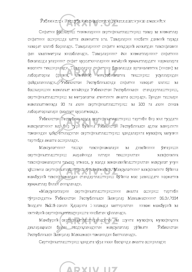 Ў збекистон Республикасида сертификатлаштириш амалиёти Сифатни бошкариш тизимларини сертификатлаштириш товар ва хизматлар сифатини оширишда катта ахамиятга эга. Товарларни нисбати доимий тарзда назорат килиб борилади. Товарларнинг сифати микдорий жихатдан тавсифловчи фан квалиметрия хисобланади. Товарларнинг ёки хизматларнинг сифатини бахолашда уларнинг сифат курсаткичларини меъёрий хужжатлардаги нормаларга мослиги текширилади. Товарларни сифатини бахолашда оргонолептик (инсон) ва лаборатория (физик, кимёвий) микробиологик текшириш усулларидан фойдаланилади. Узбекистон Республикасида сифатни назорат килиш ва бошкаришни мамлакат микёсида Узбекистон Республикаси стандартлаштириш, сертификатлаштириш ва метрология агентлиги амалга оширади. Бундан ташкари мамлакатимизда 90 га якин сертификатлаштириш ва 300 га якин синов лабораториялари фаолият курсатмокда. Ўзбекистон Республикасида сертификатлаштириш тартиби бир хил турдаги махсулотнинг хар бир тури буйича Ўзбекистон Республикаси адлия вазирлиги томонидан қайд этиладиган сертификатлаштириш қоидаларига мувофиқ келувчи тартибда амалга оширилади. Махсулотнинг ташқи тавсифномалари ва дизайнини ўзгариши сертификатлаштириш жараёнида илгари текширилган хавфсизлик тавсифномаларига таъсир этмаса, у холда замонавийлаштирилган маҳсулот учун қўшимча сертификатлаштириш ўтказилмайди. Маҳсулотнинг хавфсизлиги бўйича мажбурий тавсифномалари стандартлаштириш бўйича мос равишдаги норматив хужжатлар билан аниқланади. «Маҳсулотларни сертификатлаштиришини амалга ошириш тартиби тўғрисидаги» Ўзбекистон Республикаси Вазирлар Махкамасининг 06.07.2004 йилдаги №318-сонли Қарорига 1-иловада келтирилган низом мажбурий ва ихтиёрий сертификатлаштиришга нисбатан қўлланади. Мажбурий сертификатлаштириладиган ва шунга мувофиқ мувофиқлик декларацияси билан тасдиқланадиган маҳсулотлар рўйхати Ўзбекистон Республикаси Вазирлар Махкамаси томонидан белгиланади. Сертификатлаштириш қоидага кўра икки босқичда амалга оширилади: 