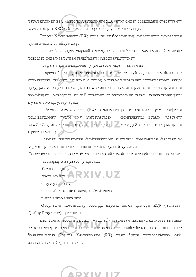 кабул килинди ва у «Европа Хамжамияти (ЕХ) нинг сифат борасидаги сиёсатининг элементлари» КЕС деб номланган хужжатда уз аксини топди. Европа Хамжамияти (ЕХ) нинг сифат борасидагир сиёсатининг максадлари куйидагилардан иборатдир: - сифат борасидаги умумий максадларни ишлаб чикиш учун миллий ва ягона бозорлар сифатига булган талабларни мувофиклаштириш; - сифатни доимо яхшилаш учун шароитларни таъминлаш; - хусусий ва давлат секторлари сифатига куйиладиган талабларнинг якинлашуви сабабли сифатни ошиши; истеъмолчиларнинг эхтиёжларини янада чукуррок кондириш максадида ва корхона ва ташкилотлар сифатига таъсир этишни кучайтириш максадида ишлаб чикариш структурасини жаҳон тенеденцияларига мувофик холда узгартириш; - Европа Хамжамияти (ЕХ) мамлакатлари корхоналари учун сифатни бошкаришнинг турли хил методларидан фойдаланиш оркали уларнинг ракобатбардошлигини ошириш ва европа иктисодиётининг позицияларини мустахкамлаш; - саноат салохиятидан фойдаланишни яхшилаш, инновацион фаолият ва корхона ривожланишининг илмий-техник куллаб-кувватлаш. Сифат борасидаги европа сиёсатининг асосий тамойилларига куйидагилар киради: - кооперация ва узаро тулдириш; - базали ёндошув; - ижтимоийлик; -структуралилик; -янги сифат концепциясидан фойдаланиш; -интернационализация. Юкоридаги тамойиллар асосида Европа сифат дастури EQP ( European Quality Programm ) яратилган. Дастурнинг асосий максади – ишлаб чикаришни такомиллаштириш ва товар ва хизматлар сифатини яхшилаш натижасида ракобатбардошликни оширишга йуналтирилган Европа Хамжамияти (ЕХ) нинг бутун иктисодиётини сай- харакатларини бирлаштириш. 