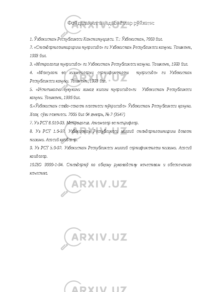 Фойдаланилган адабиётлар рўйхати :1. Ўзбекистон Республикаси Конституцияси. Т.: Ўзбекистон, 2003 йил. 2. «Стандартлаштиририш тугрисида» ги Узбекистон Республикаси конуни. Тошкент, 1993 йил. 3. «Метрология тугрисида» ги Узбекистон Республикаси конуни. Тошкент, 1993 йил. 4. «Махсулот ва хизматларни сертификатлаш тугрисида» ги Узбекистон Республикаси конуни. Тошкент, 1993 йил. 5. «Истеъмолчи хукукини химоя килиш тугрисида»ги Узбекистон Республикаси конуни. Тошкент, 1996 йил. 6.«Ўзбекистон савдо-саноат палатаси тўғрисида» Ўзбекистон Республикаси қонуни. Хал қ сўзи газетаси. 2005 йил 04 январь, № 2 (3547) 7. Уз РСТ 8.010-93. Метрология. Атамалар ва таърифлар. 8. Уз РСТ 1.0-92. Узбекистон Республикаси миллий стандартлаштириш давлат тизими. Асосий коидалар. 9. Уз РСТ 5.0-92. Узбекистон Республикаси миллий сертификатлаш тизими. Асосий коидалар. 10. ISO 9000-1-94. Стандартў по обҳему руководству качеством и обеспечению качества. 