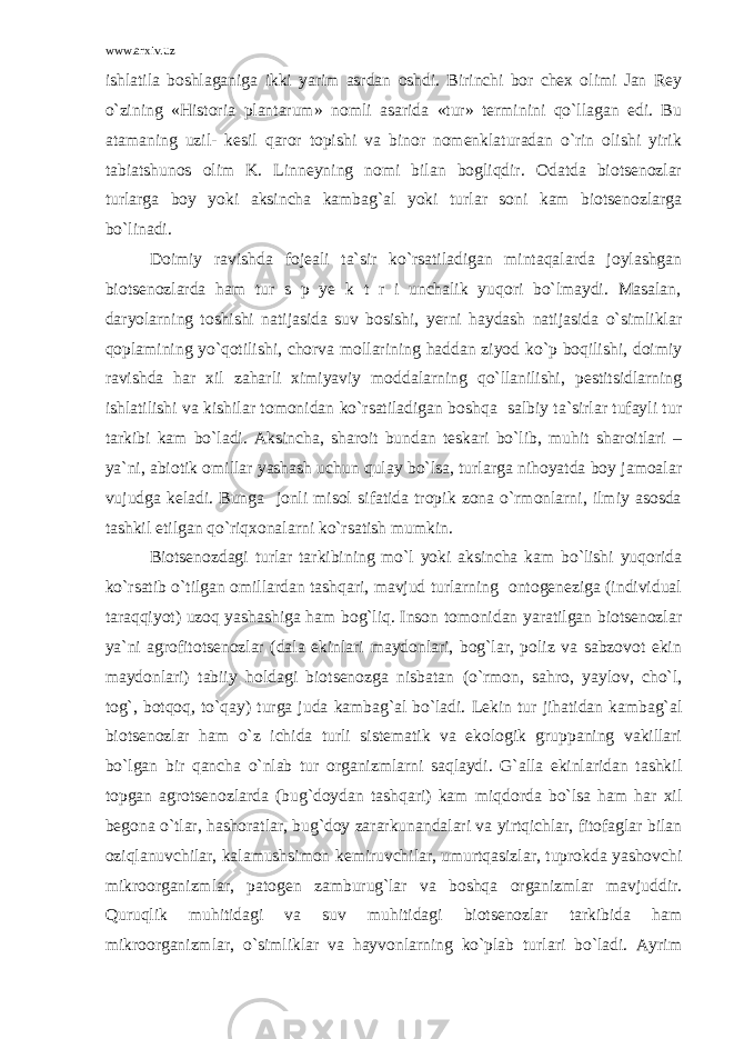 www.arxiv.uz ishlatila boshlaganiga ikki yarim asrdan oshdi. Birinchi bor chex olimi Jan Rey o`zining «Historia plantarum» nomli asarida «tur» terminini qo`llagan edi. Bu atamaning uzil- kesil qaror topishi va binor nomenklaturadan o`rin olishi yirik tabiatshunos olim K. Linneyning nomi bilan bogliqdir. Odatda biotsenozlar turlarga boy yoki aksincha kambag`al yoki turlar soni kam biotsenozlarga bo`linadi. Doimiy ravishda fojeali ta`sir ko`rsatiladigan mintaqalarda joylashgan biotsenozlarda ham tur s p ye k t r i unchalik yuqori bo`lmaydi. Masalan, daryolarning toshishi natijasida suv bosishi, yerni haydash natijasida o`simliklar qoplamining yo`qotilishi, chorva mollarining haddan ziyod ko`p boqilishi, doimiy ravishda har xil zaharli ximiyaviy moddalarning qo`llanilishi, pestitsidlarning ishlatilishi va kishilar tomonidan ko`rsatiladigan boshqa salbiy ta`sirlar tufayli tur tarkibi kam bo`ladi. Aksincha, sharoit bundan teskari bo`lib, muhit sharoitlari – ya`ni, abiotik omillar yashash uchun qulay bo`lsa, turlarga nihoyatda boy jamoalar vujudga keladi. Bunga jonli misol sifatida tropik zona o`rmonlarni, ilmiy asosda tashkil etilgan qo`riqxonalarni ko`rsatish mumkin. Biotsenozdagi turlar tarkibining mo`l yoki aksincha kam bo`lishi yuqorida ko`rsatib o`tilgan omillardan tashqari, mavjud turlarning ontogeneziga (individual taraqqiyot) uzoq yashashiga ham bog`liq. Inson tomonidan yaratilgan biotsenozlar ya`ni agrofitotsenozlar (dala ekinlari maydonlari, bog`lar, poliz va sabzovot ekin maydonlari) tabiiy holdagi biotsenozga nisbatan (o`rmon, sahro, yaylov, cho`l, tog`, botqoq, to`qay) turga juda kambag`al bo`ladi. Lekin tur jihatidan kambag`al biotsenozlar ham o`z ichida turli sistematik va ekologik gruppaning vakillari bo`lgan bir qancha o`nlab tur organizmlarni saqlaydi. G`alla ekinlaridan tashkil topgan agrotsenozlarda (bug`doydan tashqari) kam miqdorda bo`lsa ham har xil begona o`tlar, hashoratlar, bug`doy zararkunandalari va yirtqichlar, fitofaglar bilan oziqlanuvchilar, kalamushsimon kemiruvchilar, umurtqasizlar, tuprokda yashovchi mikroorganizmlar, patogen zamburug`lar va boshqa organizmlar mavjuddir. Quruqlik muhitidagi va suv muhitidagi biotsenozlar tarkibida ham mikroorganizmlar, o`simliklar va hayvonlarning ko`plab turlari bo`ladi. Ayrim 