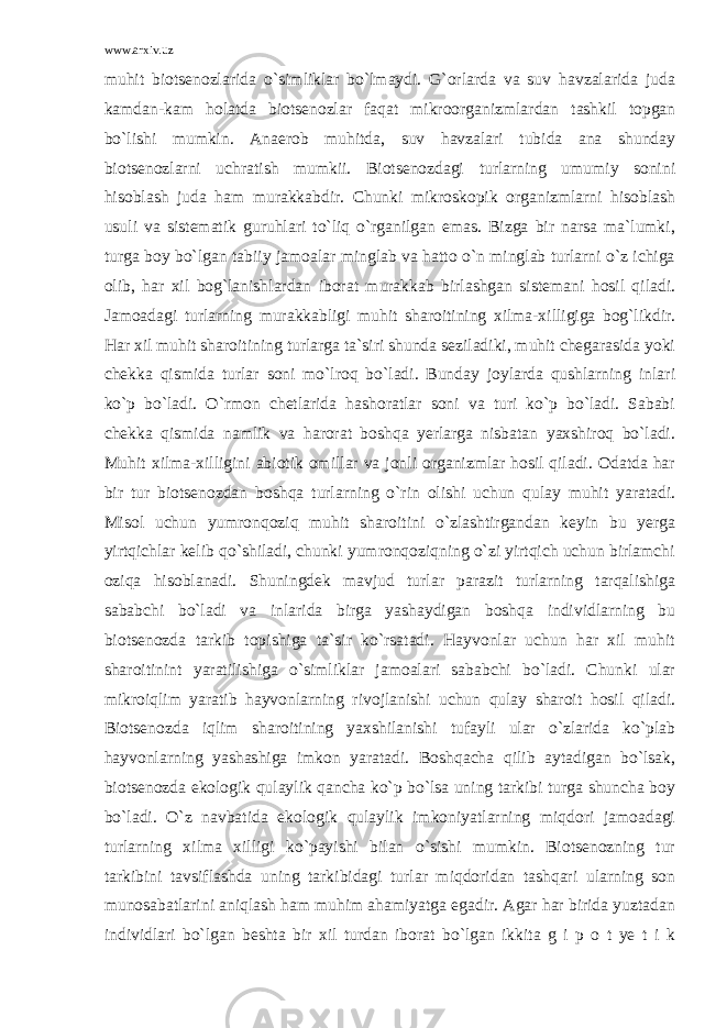 www.arxiv.uz muhit biotsenozlarida o`simliklar bo`lmaydi. G`orlarda va suv havzalarida juda kamdan-kam holatda biotsenozlar faqat mikroorganizmlardan tashkil topgan bo`lishi mumkin. Anaerob muhitda, suv havzalari tubida ana shunday biotsenozlarni uchratish mumkii. Biotsenozdagi turlarning umumiy sonini hisoblash juda ham murakkabdir. Chunki mikroskopik organizmlarni hisoblash usuli va sistematik guruhlari to`liq o`rganilgan emas. Bizga bir narsa ma`lumki, turga boy bo`lgan tabiiy jamoalar minglab va hatto o`n minglab turlarni o`z ichiga olib, har xil bog`lanishlardan iborat murakkab birlashgan sistemani hosil qiladi. Jamoadagi turlarning murakkabligi muhit sharoitining xilma-xilligiga bog`likdir. Har xil muhit sharoitining turlarga ta`siri shunda seziladiki, muhit chegarasida yoki chekka qismida turlar soni mo`lroq bo`ladi. Bunday joylarda qushlarning inlari ko`p bo`ladi. O`rmon chetlarida hashoratlar soni va turi ko`p bo`ladi. Sababi chekka qismida namlik va harorat boshqa yerlarga nisbatan yaxshiroq bo`ladi. Muhit xilma-xilligini abiotik omillar va jonli organizmlar hosil qiladi. Odatda har bir tur biotsenozdan boshqa turlarning o`rin olishi uchun qulay muhit yaratadi. Misol uchun yumronqoziq muhit sharoitini o`zlashtirgandan keyin bu yerga yirtqichlar kelib qo`shiladi, chunki yumronqoziqning o`zi yirtqich uchun birlamchi oziqa hisoblanadi. Shuningdek mavjud turlar parazit turlarning tarqalishiga sababchi bo`ladi va inlarida birga yashaydigan boshqa individlarning bu biotsenozda tarkib topishiga ta`sir ko`rsatadi. Hayvonlar uchun har xil muhit sharoitinint yaratilishiga o`simliklar jamoalari sababchi bo`ladi. Chunki ular mikroiqlim yaratib hayvonlarning rivojlanishi uchun qulay sharoit hosil qiladi. Biotsenozda iqlim sharoitining yaxshilanishi tufayli ular o`zlarida ko`plab hayvonlarning yashashiga imkon yaratadi. Boshqacha qilib aytadigan bo`lsak, biotsenozda ekologik qulaylik qancha ko`p bo`lsa uning tarkibi turga shuncha boy bo`ladi. O`z navbatida ekologik qulaylik imkoniyatlarning miqdori jamoadagi turlarning xilma xilligi ko`payishi bilan o`sishi mumkin. Biotsenozning tur tarkibini tavsiflashda uning tarkibidagi turlar miqdoridan tashqari ularning son munosabatlarini aniqlash ham muhim ahamiyatga egadir. Agar har birida yuztadan individlari bo`lgan beshta bir xil turdan iborat bo`lgan ikkita g i p o t ye t i k 