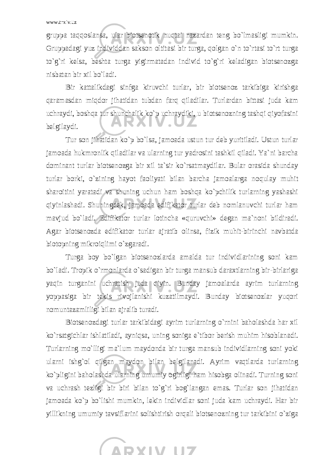 www.arxiv.uz gruppa taqqoslansa, ular biotsenotik nuqtai nazardan teng bo`lmasligi mumkin. Gruppadagi yuz individdan sakson oltitasi bir turga, qolgan o`n to`rtasi to`rt turga to`g`ri kelsa, beshta turga yigirmatadan individ to`g`ri keladigan biotsenozga nisbatan bir xil bo`ladi. Bir kattalikdagi sinfga kiruvchi turlar, bir biotsenoz tarkibiga kirishga qaramasdan miqdor jihatidan tubdan farq qiladilar. Turlardan bittasi juda kam uchraydi, boshqa tur shunchalik ko`p uchraydiki, u biotsenozning tashqi qiyofasini belgilaydi. Tur son jihatidan ko`p bo`lsa, jamoada ustun tur deb yuritiladi. Ustun turlar jamoada hukmronlik qiladilar va ularning tur yadrosini tashkil qiladi. Ya`ni barcha dominant turlar biotsenozga bir xil ta`sir ko`rsatmaydilar. Bular orasida shunday turlar borki, o`zining hayot faoliyati bilan barcha jamoalarga noqulay muhit sharoitini yaratadi va shuning uchun ham boshqa ko`pchilik turlarning yashashi qiyinlashadi. Shuningdek, jamoada edifikator turlar deb nomlanuvchi turlar ham mavjud bo`ladi. Edifikator turlar lotincha «quruvchi» degan ma`noni bildiradi. Agar biotsenozda edifikator turlar ajratib olinsa, fizik muhit-birinchi navbatda biotopning mikroiqlimi o`zgaradi. Turga boy bo`lgan biotsenozlarda amalda tur individlarining soni kam bo`ladi. Tropik o`rmonlarda o`sadigan bir turga mansub daraxtlarning bir-birlariga yaqin turganini uchratish juda qiyin. Bunday jamoalarda ayrim turlarning yoppasiga bir tekis rivojlanishi kuzatilmaydi. Bunday biotsenozlar yuqori nomuntazamliligi bilan ajralib turadi. Biotsenozdagi turlar tarkibidagi ayrim turlarning o`rnini baholashda har xil ko`rsatgichlar ishlatiladi, ayniqsa, uning soniga e`tibor berish muhim hisoblanadi. Turlarning mo`lligi ma`lum maydonda bir turga mansub individlarning soni yoki ularni ishg`ol qilgan maydon bilan belgilanadi. Ayrim vaqtlarda turlarning ko`pligini baholashda ularning umumiy ogirligi ham hisobga olinadi. Turning soni va uchrash tezligi bir biri bilan to`g`ri bog`langan emas. Turlar son jihatidan jamoada ko`p bo`lishi mumkin, lekin individlar soni juda kam uchraydi. Har bir yillikning umumiy tavsiflarini solishtirish orqali biotsenozning tur tarkibini o`ziga 