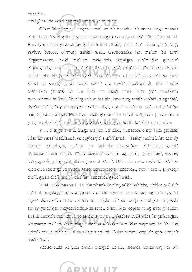 www.arxiv.uz xosligi haqida yetarlicha ma`lumot olish mumkin. O`simliklar jamoasi deganda ma`lum bir hududda bir necha turga mansub o`simliklarning birgalikda yashashi va o`ziga xos manzara hosil qilishi tushiniladi. Bunday guruhlar yashash joyiga qarab turli xil o`simliklar tipini (cho`l, adir, tog`, yaylov, botqoq, o`rmon) tashkil etadi. Geobotanika fani malum bir turni o`rganmasdan, balki ma`lum maydonda tarqalgan o`simliklar guruhini o`rganganligi uchun ham buni o`simliklar jamoasi, ko`pincha, fitotsenoz deb ham ataladi. Har bir jamoa o`z hayoti jarayonida har xil tashqi taassurotlarga duch keladi va shunga javob berish orqali o`z hayotini boshqaradi. Har handay o`simliklar jamoasi bir biri bilan va tashqi muhit bilan juda murakkab munosabatda bo`ladi. Shuning uchun har bir jamoaning tarkib topishi, o`zgarishi, rivojlanishi tarixiy taraqqiyot bosqichlariga, tashqi muhitnint majmuali ta`siriga bog`liq holda o`tadi. Murakkab ekologik omillar ta`siri natijasida jamoa o`sha yerga moslashishi ham mumkin yoki aksincha, yo`q bo`lib ketishi ham mumkin F i t o ts ye n o z. Sizga ma`lum bo`ldiki, fitotsenoz o`simliklar jamoasi bilan bir narsa hisoblanadi va quyidagicha ta`riflanadi. “Tashqi muhit bilan doimiy aloqada bo`ladigan, ma`lum bir hudutda uchraydigan o`simliklar guruhi fitotsenoz”- deb ataladi. Fitotsenozga o`rmon, o`tloq, cho`l, sahro, tog`, yaylov, botqoq, to`qaydagi o`simliklar jamoasi kiradi. Bular ham o`z navbatida kichik- kichik bo`laklarga bo`linadi. Misol uchun cho`l fitotsenozi; qumli cho`l, shuvoqli cho`l, gipsli cho`l, sho`rli cho`llar fitotsenoziga bo`linadi. V. N. Sukachev va P. D. Yaroshenkolarning ta`kidlashicha, qishloq xo`jalik ekinlari, bug`doy, arpa, sholi, paxta ekiladigan yerlar ham tsenozning bir turi, ya`ni agrofitotsenoz deb ataladi. Sababi bu maydonlar inson xo`jalik faoliyati natijasida sun`iy yaratilgan maydonlardir.Fitotsenoz o`simliklar qoplamining sifat jihatidan ajralib turuvchi qismidir. Fitotsenoz terminini Sukachev 1954 yilda fanga kiritgan. Fitotsenoz ma`lum sharoitdagi tuban va yuksak o`simliklar majmuasi bo`lib, ular doimiy ravishda bir biri bilan aloqada bo`ladi. Bular hamma vaqt o`ziga xos muhit hosil qiladi. Fitotsenozda ko`plab turlar mavjud bo`lib, alohida turlarning har xil 