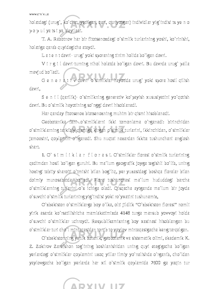 www.arxiv.uz holatdagi (urug`, ko`chat, yetilgan, qari, quriyotgan) individlar yig`indisi ts ye n o p o p u l ya ts i ya deyiladi. T. A. Rabotnov har bir fitotsenozdagi o`simlik turlarining yoshi, ko`rinishi, holatiga qarab quyidagicha ataydi. L a t e n t davri- urug` yoki sporaning tinim holida bo`lgan davri. V i r g i l davri-turning nihol holatda bo`lgan davri. Bu davrda urug` palla mavjud bo`ladi. G e n e r a t i v davri -o`simliklar hayotida urug` yoki spora hosil qilish davri, S e n i l (qarilik)- o`simlikning generativ ko`payish xususiyatini yo`qotish davri. Bu o`simlik hayotining so`nggi davri hisoblanadi. Har qanday fitotsenoz biotsenozning muhim bir qismi hisoblanadi. Geobotanika fani o`simliklarni ikki tomonlama o`rganadi: birinchidan o`simliklarning tarkibiy qismiga kirgan o`simlik turlarini, ikkinchidan, o`simliklar jamoasini, qoplamini o`rganadi. Shu nuqtai nazardan ikkita tushunchani anglash shart. 1. O` s i m l i k l a r f l o r a s i. O`simliklar florasi o`simlik turlarining qadimdan hosil bo`lgan guruhi. Bu ma`lum geografik joyga tegishli bo`lib, uning hozirgi tabiiy sharoiti o`tmishi bilan bog`liq, yer yuzasidagi boshqa floralar bilan doimiy munosabatda bo`ladi. Flora tushunchasi ma`lum hududdagi barcha o`simliklarning turlarini o`z ichiga oladi. Qisqacha aytganda ma`lum bir joyda o`suvchi o`simlik turlarining yig`indisi yoki ro`yxatini tushunamiz, O`zbekiston o`simliklarga boy o`lka, olti jildlik “O`zbekiston florasi” nomli yirik asarda ko`rsatilishicha mamlakatimizda 4148 turga mansub yovvoyi holda o`suvchi o`simliklar uchraydi. Respublikamizning boy xazinasi hisoblangan bu o`simliklar turi cho`l mintaqasidan tortib to yaylov mintaqasigacha keng tarqalgan. O`zbekistonning yetuk botanik, geobotanik va sistematik olimi, akademik K. Z. Zokirov Zarafshon tog`ining boshlanishidan uning quyi etagigacha bo`lgan yerlardagi o`simliklar qoplamini uzoq yillar ilmiy yo`nalishda o`rganib, cho`ldan yaylovgacha bo`lgan yerlarda har xil o`simlik qoplamida 2600 ga yaqin tur 