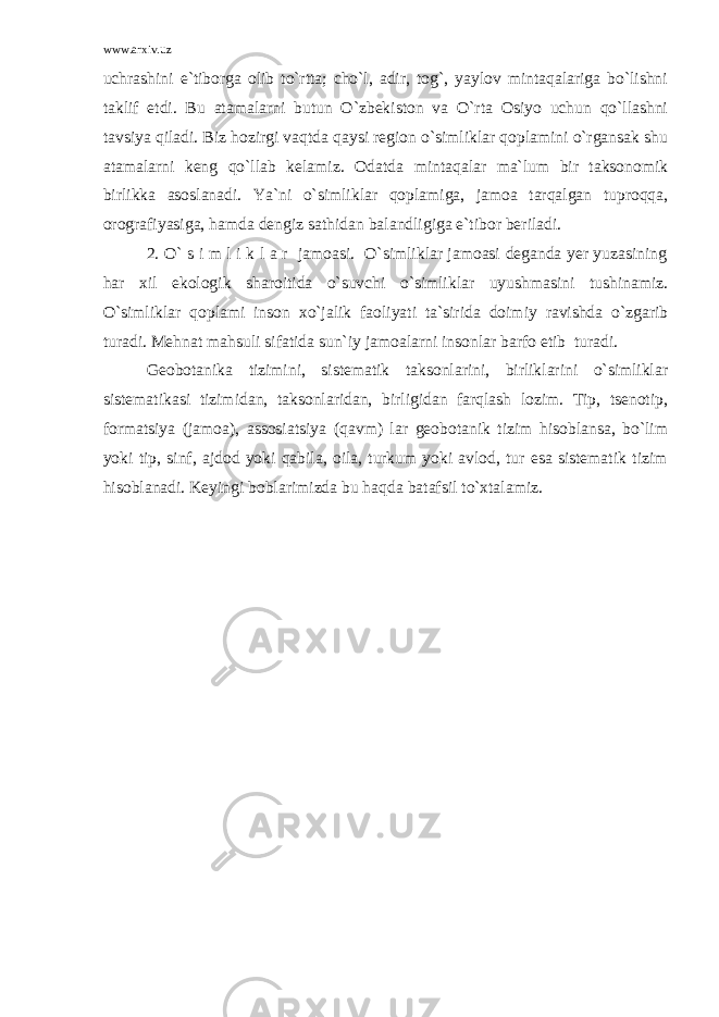 www.arxiv.uz uchrashini e`tiborga olib to`rtta; cho`l, adir, tog`, yaylov mintaqalariga bo`lishni taklif etdi. Bu atamalarni butun O`zbekiston va O`rta Osiyo uchun qo`llashni tavsiya qiladi. Biz hozirgi vaqtda qaysi region o`simliklar qoplamini o`rgansak shu atamalarni keng qo`llab kelamiz. Odatda mintaqalar ma`lum bir taksonomik birlikka asoslanadi. Ya`ni o`simliklar qoplamiga, jamoa tarqalgan tuproqqa, orografiyasiga, hamda dengiz sathidan balandligiga e`tibor beriladi. 2. O` s i m l i k l a r jamoasi. O`simliklar jamoasi deganda yer yuzasining har xil ekologik sharoitida o`suvchi o`simliklar uyushmasini tushinamiz. O`simliklar qoplami inson xo`jalik faoliyati ta`sirida doimiy ravishda o`zgarib turadi. Mehnat mahsuli sifatida sun`iy jamoalarni insonlar barfo etib turadi. Geobotanika tizimini, sistematik taksonlarini, birliklarini o`simliklar sistematikasi tizimidan, taksonlaridan, birligidan farqlash lozim. Tip, tsenotip, formatsiya (jamoa), assosiatsiya (qavm) lar geobotanik tizim hisoblansa, bo`lim yoki tip, sinf, ajdod yoki qabila, oila, turkum yoki avlod, tur esa sistematik tizim hisoblanadi. Keyingi boblarimizda bu haqda batafsil to`xtalamiz. 