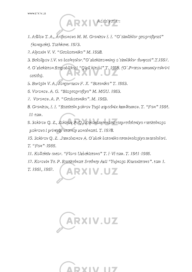 www.arxiv.uz Adabiyotlar : 1. Adilov T. A., Arifxonova M. M. Granitov I. I. “O`simliklar geografiyasi” (konspekt). Toshkent. 1973. 2. Alyoxin V. V. “Geobotanika” M. 1958. 3. Belolipov I.V. va boshqalar.”O`zbekistonning o`simliklar dunyosi”.T.1997. 4. O`zbekiston Respublikasi “Qizil kitobi” T. 1998. (O`.Pratov umumiy tahriri ostida). 5. Burigin V. A., Jongurazov F. X. “Botanika” T. 1963. 6. Voronov. A. G. “Biogeografiya” M. MGU. 1963. 7. Voronov. A. P. “Geobotanika”. M. 1963. 8. Granitov, I. I. “Rastiteln pokrov Yugi-zapadnix kzmlkumov. T. “Fan” 1964. 11-tom. 9. 3okirov Q. Z., Zokirov P. Q.. Zakonomernosti raspredeleniya rastitelnogo pokrova i printsip vsotnoy zonalnosti. T. 1978. 10. 3okirov Q. Z. .Jamolxonov A. O`zbek botanika terminalogiya masalalari. T. “Fan”-1966. 11. Kollektiv avtor. “Flora Uzbekistana” T. I-VI tom. T. 1941-1966. 12. Korovin Ye. P. Rastitelnost Sredney Azii “Yujnogo Kazaxistana”. tom 1. T. 1961, 1962. 