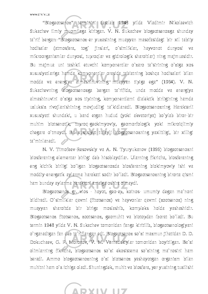 www.arxiv.uz “Biogeotsenoz” terminini dastlab 1948 yilda Vladimir Nikolaevich Sukachev ilmiy muomilaga kiritgan. V. N. Sukachev biogeotsenozga shunday ta`rif bergan:-“Biogeotsenoz-er yuzasining muayyan masofasidagi bir xil tabiiy hodisalar (atmosfera, tog` jinslari, o`simliklar, hayvonot dunyosi va mikroorganizmlar dunyosi, tuproqlar va gidrologik sharoitlar) ning majmuasidir. Bu majmua uni tashkil etuvchi komponentlar o`zaro ta`sirining o`ziga xos xususiyatlariga hamda komponentlar orasida tabiatning boshqa hodisalari bilan modda va energiya almashinuvining muayyan tipiga ega” (1964). V. N. Sukachevning biogeotsenozga bergan ta`rifida, unda modda va energiya almashinuvini o`ziga xos tipining, komponentlarni dialektik birligining hamda uzluksiz rivojlanishining mavjudligi ta`kidlanadi. Biogeotsenozning Harakterli xususiyati shundaki, u band etgan hudud (yoki akvatoriya) bo`ylab biror-bir muhim biotsenotik, tuproq-geokimyoviy, geomorfologik yoki mikroiqlimiy chegara o`tmaydi. Bu xususiyat tufayli biogeotsenozning yaxlitligi, bir xilligi ta`minlanadi. N. V. Timofeev-Resovskiy va A. N. Tyuryukanov (1966) biogeotsenozni biosferaning elementar birligi deb hisoblaydilar. Ularning fikricha, biosferaning eng kichik birligi bo`lgan biogeotsenozda biosferaning biokimyoviy ishi va moddiy-energetik aylanma harakati sodir bo`ladi. Biogeotsenozning birorta qismi ham bunday aylanma harakatni amalga oshira olmaydi. Biogeotsenoz gr. vios - hayot, geo-ep, koinos- umumiy degan ma`noni bildiradi. O`simliklar qavmi (fitotsenoz) va hayvonlar qavmi (zootsenoz) ning muayyan sharoitda bir biriga moslashib, kompleks holda yashashidir. Biogeotsenoz fitotsenoz, zootsenoz, geomuhit va biotopdan iborat bo`ladi. Bu termin 1948 yilda V. N. Sukachev tomonidan fanga kiritilib, biogeotsenologiyani o`rganadigan fan deb ta`riflangan edi. Biogeotsenoz so`zi mazmun jihatidan D. D. Dokuchaev, G. F. Morozov, V. M. Vernadskiylar tomonidan boyitilgan. Ba`zi olimlarning fikricha, biogeotsenoz so`zi ekosistema so`zining ma`nosini ham beradi. Ammo biogeotsenozning o`zi biotsenoz yashayotgan organizm bilan muhitni ham o`z ichiga oladi. Shuningdek, muhit va biosfera, yer yuzining tuzilishi 