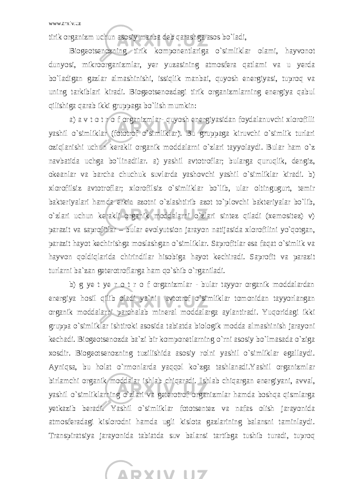 www.arxiv.uz tirik organizm uchun asosiy manba deb qarashga asos bo`ladi, Biogeotsenozning tirik komponentlariga o`simliklar olami, hayvonot dunyosi, mikroorganizmlar, yer yuzasining atmosfera qatlami va u yerda bo`ladigan gazlar almashinishi, issiqlik manbai, quyosh energiyasi, tuproq va uning tarkiblari kiradi. Biogeotsenozdagi tirik organizmlarning energiya qabul qilishiga qarab ikki gruppaga bo`lish mumkin: a) a v t o t r o f organizmlar- quyosh energiyasidan foydalanuvchi xlorofilli yashil o`simliklar (fototrof o`simliklar). Bu gruppaga kiruvchi o`simlik turlari oziqlanishi uchun kerakli organik moddalarni o`zlari tayyolaydi. Bular ham o`z navbatida uchga bo`linadilar. a) yashil avtotroflar; bularga quruqlik, dengiz, okeanlar va barcha chuchuk suvlarda yashovchi yashil o`simliklar kiradi. b) xlorofilsiz avtotroflar; xlorofilsiz o`simliklar bo`lib, ular oltingugurt, temir bakteriyalari hamda erkin azotni o`zlashtirib azot to`plovchi bakteriyalar bo`lib, o`zlari uchun kerakli organik moddalarni o`zlari sintez qiladi (xemositez) v) parazit va saprofitlar – bular evolyutsion jarayon natijasida xlorofilini yo`qotgan, parazit hayot kechirishga moslashgan o`simliklar. Saprofitlar esa faqat o`simlik va hayvon qoldiqlarida chirindilar hisobiga hayot kechiradi. Saprofit va parazit turlarni ba`zan geterotroflarga ham qo`shib o`rganiladi. b) g ye t ye r o t r o f organizmlar - bular tayyor organik moddalardan energiya hosil qilib oladi ya`ni avtotrof o`simliklar tomonidan tayyorlangan organik moddalarni parchalab mineral moddalarga aylantiradi. Yuqoridagi ikki gruppa o`simliklar ishtiroki asosida tabiatda biologik modda almashinish jarayoni kechadi. Biogeotsenozda ba`zi bir komponetlarning o`rni asosiy bo`lmasada o`ziga xosdir. Biogeotsenozning tuzilishida asosiy rolni yashil o`simliklar egallaydi. Ayniqsa, bu holat o`rmonlarda yaqqol ko`zga tashlanadi.Yashil organizmlar birlamchi organik moddalar ishlab chiqaradi. Ishlab chiqargan energiyani, avval, yashil o`simliklarning o`zlari va geterotrof organizmlar hamda boshqa qismlarga yetkazib beradi. Yashil o`simliklar fototsentez va nafas olish jarayonida atmosferadagi kislorodni hamda ugli kislota gazlarining balansni taminlaydi. Transpiratsiya jarayonida tabiatda suv balansi tartibga tushib turadi, tuproq 