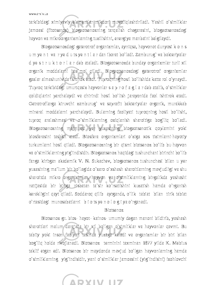 www.arxiv.uz tarkibidagi ximiyaviy elementlar mikdori muvofiqlashtiriladi. Yashil o`simliklar jamoasi (fitotsenoz) biogeotsenozning tarqalish chegarasini, biogeotsenozdagi hayvon va mikroorganizmlarning tuzilishini, energiya manbaini belgilaydi. Biogeotsenozdagi geterotrof organizmlar, ayniqsa, hayvonot dunyosi k o n s u m ye n t va r ye d u ts ye n t l a r dan iborat bo`ladi. Zamburug` va bakteriyalar d ye s t r u k t o r l a r deb ataladi. Biogeotsenozda bunday organizmlar turli xil organik moddalarni iste`mol qiladi. Biogeotsenozdagi geterotrof organizmlar gazlar almashunivida ishtirok etadi. Tuproqning hosil bo`lishida katta rol o`ynaydi. Tuproq tarkibidagi umurtqasiz hayvonlar s a p r o f a g l a r deb atalib, o`simliklar qoldiqlarini parchalaydi va chirindi hosil bo`lish jarayonida faol ishtirok etadi. Getrotroflarga kiruvchi zamburug` va saprofit bakteriyalar organik, murakkab mineral moddalarni parchalaydi. Bularning faoliyati tuproqning hosil bo`lishi, tuproq aralashmasi va o`simliklarning oziqlanish sharoitiga bog`liq bo`ladi. Biogeotsenozning majmuasi yer yuzasining biogeotsenotik qoplamini yoki biosferasini tashkil etadi. Biosfera organizmlari o`ziga xos tizimlarni-hayotiy turkumlarni hosil qiladi. Biogeotsenozning bir qismi biotsenoz bo`lib bu-hayvon va o`simliklarning yig`indisidir. Biogeotsenoz haqidagi tushunchani birinchi bo`lib fanga kiritgan akademik V. N. Sukachev, biogeotsenoz tushunchasi bilan u yer yuzasining ma`lum bir bo`lagida o`zaro o`xshash sharoitlarning mavjudligi va shu sharoitda mikro organizimlar, hayvon va o`simliklarning birgalikda yashashi natijasida bir biriga nisbatan ta`sir ko`rsatishini kuzatish hamda o`rganish kerakligini qayt qiladi. Soddaroq qilib aytganda, o`lik tabiat bilan tirik tabiat o`rtasidagi munosabatlarni b i o ts ye n o l o g i ya o`rganadi. Biotsenoz Biotsenoz gr. bios- hayot- kainos- umumiy degan manoni bildirib, yashash sharoitlari malum darajada bir xil bo`lgan o`simliklar va hayvonlar qavmi. Bu tabiiy yoki inson faolyati tasirida yuzaga keladi va organizmlar bir biri bilan bog`liq holda rivojlanadi. Biotsenoz terminini taxminan 1877 yilda K. Mebius taklif etgan edi. Biotsenoz bir maydonda mavjud bo`lgan hayvonlarning hamda o`simliklarning yig`indisidir, yani o`simliklar jamoasini (yig`indisini) izohlovchi 