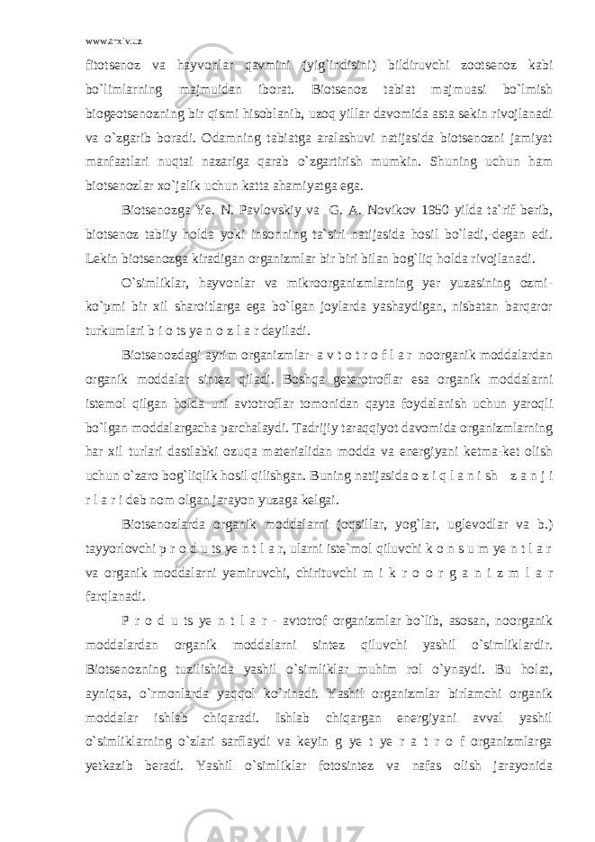 www.arxiv.uz fitotsenoz va hayvonlar qavmini (yig`indisini) bildiruvchi zootsenoz kabi bo`limlarning majmuidan iborat. Biotsenoz tabiat majmuasi bo`lmish biogeotsenozning bir qismi hisoblanib, uzoq yillar davomida asta sekin rivojlanadi va o`zgarib boradi. Odamning tabiatga aralashuvi natijasida biotsenozni jamiyat manfaatlari nuqtai nazariga qarab o`zgartirish mumkin. Shuning uchun ham biotsenozlar xo`jalik uchun katta ahamiyatga ega. Biotsenozga Ye. N. Pavlovskiy va G. A. Novikov 1950 yilda ta`rif berib, biotsenoz tabiiy holda yoki insonning ta`siri natijasida hosil bo`ladi,-degan edi. Lekin biotsenozga kiradigan organizmlar bir biri bilan bog`liq holda rivojlanadi. O`simliklar, hayvonlar va mikroorganizmlarning yer yuzasining ozmi- ko`pmi bir xil sharoitlarga ega bo`lgan joylarda yashaydigan, nisbatan barqaror turkumlari b i o ts ye n o z l a r deyiladi. Biotsenozdagi ayrim organizmlar- a v t o t r o f l a r noorganik moddalardan organik moddalar sintez qiladi. Boshqa geterotroflar esa organik moddalarni istemol qilgan holda uni avtotroflar tomonidan qayta foydalanish uchun yaroqli bo`lgan moddalargacha parchalaydi. Tadrijiy taraqqiyot davomida organizmlarning har xil turlari dastlabki ozuqa materialidan modda va energiyani ketma-ket olish uchun o`zaro bog`liqlik hosil qilishgan. Buning natijasida o z i q l a n i sh z a n j i r l a r i deb nom olgan jarayon yuzaga kelgai. Biotsenozlarda organik moddalarni (oqsillar, yog`lar, uglevodlar va b.) tayyorlovchi p r o d u ts ye n t l a r, ularni iste`mol qiluvchi k o n s u m ye n t l a r va organik moddalarni yemiruvchi, chirituvchi m i k r o o r g a n i z m l a r farqlanadi. P r o d u ts ye n t l a r - avtotrof organizmlar bo`lib, asosan, noorganik moddalardan organik moddalarni sintez qiluvchi yashil o`simliklardir. Biotsenozning tuzilishida yashil o`simliklar muhim rol o`ynaydi. Bu holat, ayniqsa, o`rmonlarda yaqqol ko`rinadi. Yashil organizmlar birlamchi organik moddalar ishlab chiqaradi. Ishlab chiqargan energiyani avval yashil o`simliklarning o`zlari sarflaydi va keyin g ye t ye r a t r o f organizmlarga yetkazib beradi. Yashil o`simliklar fotosintez va nafas olish jarayonida 