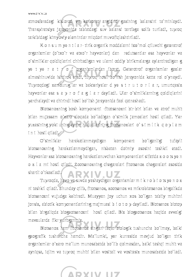 www.arxiv.uz atmosferadagi kislorod va karbonat angidrid gazining balansini ta`minlaydi. Transpiratsiya jarayonida tabiatdagi suv balansi tartibga solib turiladi, tuproq tarkibidagi kimyoviy elemintlar miqdori muvofiqlashtiriladi. K o n s u m ye n t l a r- tirik organik moddalarni iste`mol qiluvchi geteratrof organizmlar (o`txo`r va etxo`r hayvonlar) dan redutsentlar esa hayvonlar va o`simliklar qoldiqlarini chiritadigan va ularni oddiy birikmalarga aylantiradigan g ye t ye r a t r o f organizmlardan iborat. Geterotrof organizmlar gazlar almashinuvida ishtirok etadi, tuproq hosil bo`lish jarayonida katta rol o`ynaydi. Tuproqdagi zamburug`lar va bakteriyalar d ye s t r u t o r l a r, umurtqasiz hayvonlar esa s a p r o f a g l a r deyiladi. Ular o`simliklarning qoldiqlarini parchalaydi va chirindi hosil bo`lish jarayonida faol qatnashadi. Biotsenozning bosh komponenti -fitotsenozni bir-biri bilan va atrof muhit bilan mujassam o`zaro aloqada bo`ladigan o`simlik jamoalari hosil qiladi. Yer yuzasining yoki uning ayrim hududlarining fitotsenozlari o` s i m l i k q o p l a m i n i hosil qiladi. O`simliklar harakatlanmaydigan komponent bo`lganligi tufayli biotsenozning harakatlanmaydigan, nisbatan doimiy asosini tashkil etadi. Hayvonlar zsa biotsenozning harakatlanuvchan komponentlari sifatida z o o ts ye n o z l a rni hosil qiladi. Zootsenozning chegaralari fitotsenoz chegaralari asosida shartli o`tkaziladi. Tuproqda, havo va suvda yashaydigan organizmlar m i k r o b i o ts ye n o z ni tashkil qiladi. Shunday qilib, fitotsenoz, zootsenoz va mikrobiotsenoz birgalikda biotsenozni vujudga keltiradi. Muayyan joy uchun xos bo`lgan tabiiy muhitni jonsiz, abiotik komponentlarining majmuasi b i o t o p deyiladi. Biotsenoz biotop bilan birgaliqda biogeotsenozni hosil qiladi. Biz biogeotsenoz haqida avvalgi mavzularda fikr yuritganmiz. Biotsenoz ham fitotsenoz singari faqat biologik tushuncha bo`lmay, balki geografik tushuncha hamdir. Ma`lumki, yer kurrasida mavjud bo`lgan tirik organizmlar o`zaro ma`lum munosabatda bo`lib qolmasdan, balki tashqi muhit va ayniqsa, iqlim va tuproq muhiti bilan vositali va vositasiz munosabatda bo`ladi. 