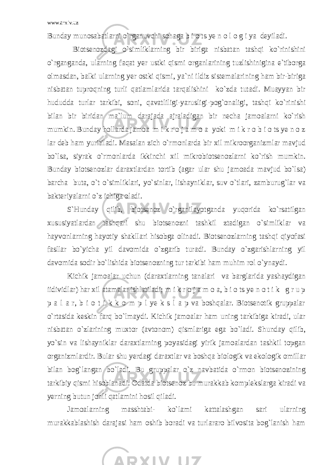 www.arxiv.uz Bunday munosabatlarni o`rganuvchi sohaga b i o ts ye n o l o g i ya deyiladi. Biotsenozdagi o`simliklarning bir biriga nisbatan tashqi ko`rinishini o`rganganda, ularning faqat yer ustki qismi organlarining tuzlishinigina e`tiborga olmasdan, balki ularning yer ostki qismi, ya`ni ildiz sistemalarining ham bir-biriga nisbatan tuproqning turli qatlamlarida tarqalishini ko`zda tutadi. Muayyan bir hududda turlar tarkibi, soni, qavatliligi-yarusligi-pog`onaligi, tashqi ko`rinishi bilan bir biridan ma`lum darajada ajraladigan bir necha jamoalarni ko`rish mumkin. Bunday hollarda jamoa m i k r o j a m o a yoki m i k r o b i o ts ye n o z lar deb ham yuritiladi. Masalan zich o`rmonlarda bir xil mikroorganizmlar mavjud bo`lsa, siyrak o`rmonlarda ikkinchi xil mikrobiotsenozlarni ko`rish mumkin. Bunday biotsenozlar daraxtlardan tortib (agar ular shu jamoada mavjud bo`lsa) barcha buta, o`t o`simliklari, yo`sinlar, lishayniklar, suv o`tlari, zamburug`lar va bakteriyalarni o`z ichiga oladi. S`Hunday qilib, biotsenoz o`rganilayotganda yuqorida ko`rsatilgan xususiyatlardan tashqari shu biotsenozni tashkil ztadigan o`simliklar va hayvonlarning hayotiy shakllari hisobga olinadi. Biotsenozlarning tashqi qiyofasi fasllar bo`yicha yil davomida o`zgarib turadi. Bunday o`zgarishlarning yil davomida sodir bo`lishida biotsenozning tur tarkibi ham muhim rol o`ynaydi. Kichik jamoalar uchun (daraxtlarning tanalari va barglarida yashaydigan iidividlar) har xil atamalar ishlatiladi; m i k r o j a m o a, b i o ts ye n o t i k g r u p p a l a r, b i o t i k k o m p l ye k s l a p va boshqalar. Biotsenotik gruppalar o`rtasida keskin farq bo`lmaydi. Kichik jamoalar ham uning tarkibiga kiradi, ular nisbatan o`zlarining muxtor (avtonom) qismlariga ega bo`ladi. Shunday qilib, yo`sin va lishayniklar daraxtlarning poyasidagi yirik jamoalardan tashkil topgan organizmlardir. Bular shu yerdagi daraxtlar va boshqa biologik va ekologik omillar bilan bog`langan bo`ladi. Bu gruppalar o`z navbatida o`rmon biotsenozining tarkibiy qismi hisoblanadi. Odatda biotsenoz bu murakkab komplekslarga kiradi va yerning butun jonli qatlamini hosil qiladi. Jamoalarning masshtabi- ko`lami kattalashgan sari ularning murakkablashish darajasi ham oshib boradi va turlararo bilvosita bog`lanish ham 