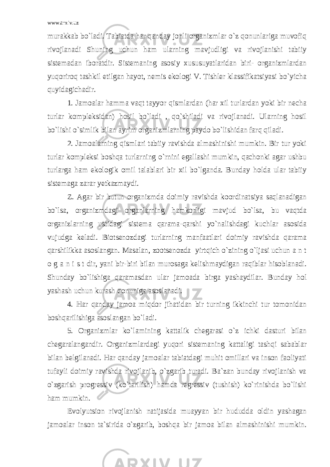 www.arxiv.uz murakkab bo`ladi. Tabiatda har qanday jonli organizmlar o`z qonunlariga muvofiq rivojlanadi Shuning uchun ham ularning mavjudligi va rivojlanishi tabiiy sistemadan iboratdir. Sistemaning asosiy xususuyatlaridan biri- organizmlardan yuqoriroq tashkil etilgan hayot, nemis ekologi V. Tishler klassifikatsiyasi bo`yicha quyidagichadir. 1. Jamoalar hamma vaqt tayyor qismlardan (har xil turlardan yoki bir necha turlar kompleksidan) hosil bo`ladi , qo`shiladi va rivojlanadi. Ularning hosil bo`lishi o`simlik bilan ayrim organizmlarning paydo bo`lishidan farq qiladi. 2. Jamoalarning qismlari tabiiy ravishda almashinishi mumkin. Bir tur yoki turlar kompleksi boshqa turlarning o`rnini egallashi mumkin, qachonki agar ushbu turlarga ham ekologik omil talablari bir xil bo`lganda. Bunday holda ular tabiiy sistemaga zarar yetkazmaydi. Z. Agar bir butun organizmda doimiy ravishda koordinatsiya saqlanadigan bo`lsa, organizmdagi organlarning hamkorligi mavjud bo`lsa, bu vaqtda organizlarning ustidagi sistema qarama-qarshi yo`nalishdagi kuchlar asosida vujudga keladi. Biotsenozdagi turlarning manfaatlari doimiy ravishda qarama qarshilikka asoslangan. Masalan, zootsenozda yirtqich o`zining o`ljasi uchun a n t o g a n i s t dir, yani bir-biri bilan murosaga kelishmaydigan raqiblar hisoblanadi. Shunday bo`lishiga qaramasdan ular jamoada birga yashaydilar. Bunday hol yashash uchun kurash qonuniga asoslanadi. 4. Har qanday jamoa miqdor jihatidan bir turning ikkinchi tur tomonidan boshqarilishiga asoslangan bo`ladi. 5. Organizmlar ko`lamining kattalik chegarasi o`z ichki dasturi bilan chegaralangandir. Organizmlardagi yuqori sistemaning kattaligi tashqi sabablar bilan belgilanadi. Har qanday jamoalar tabiatdagi muhit omillari va inson faoliyati tufayli doimiy ravishda rivojlanib, o`zgarib turadi. Ba`zan bunday rivojlanish va o`zgarish progressiv (ko`tarilish) hamda regressiv (tushish) ko`rinishda bo`lishi ham mumkin. Evolyutsion rivojlanish natijasida muayyan bir hududda oldin yashagan jamoalar inson ta`sirida o`zgarib, boshqa bir jamoa bilan almashinishi mumkin. 