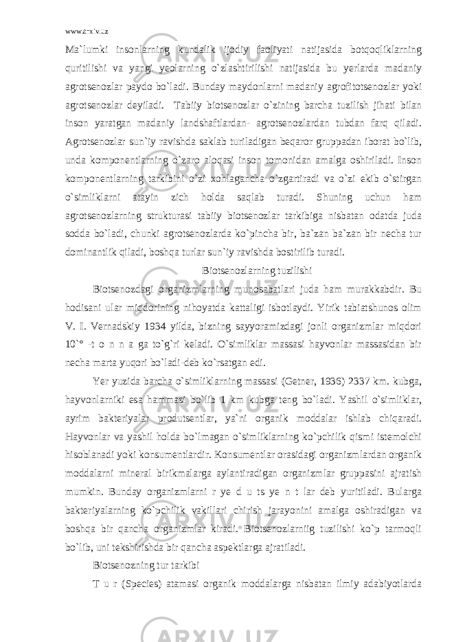 www.arxiv.uz Ma`lumki insonlarning kundalik ijodiy faoliyati natijasida botqoqliklarning quritilishi va yangi yeolarning o`zlashtirilishi natijasida bu yerlarda madaniy agrotsenozlar paydo bo`ladi. Bunday maydonlarni madaniy agrofitotsenozlar yoki agrotsenozlar deyiladi. Tabiiy biotsenozlar o`zining barcha tuzilish jihati bilan inson yaratgan madaniy landshaftlardan- agrotsenozlardan tubdan farq qiladi. Agrotsenozlar sun`iy ravishda saklab turiladigan beqaror gruppadan iborat bo`lib, unda komponentlarning o`zaro aloqasi inson tomonidan amalga oshiriladi. Inson komponentlarning tarkibini o`zi xohlagancha o`zgartiradi va o`zi ekib o`stirgan o`simliklarni atayin zich holda saqlab turadi. Shuning uchun ham agrotsenozlarning strukturasi tabiiy biotsenozlar tarkibiga nisbatan odatda juda sodda bo`ladi, chunki agrotsenozlarda ko`pincha bir, ba`zan ba`zan bir necha tur dominantlik qiladi, boshqa turlar sun`iy ravishda bostirilib turadi. Biotsenozlarning tuzilishi Biotsenozdagi organizmlarning munosabatlari juda ham murakkabdir. Bu hodisani ular miqdorining nihoyatda kattaligi isbotlaydi. Yirik tabiatshunos olim V. I. Vernadskiy 1934 yilda, bizning sayyoramizdagi jonli organizmlar miqdori 10`° -t o n n a ga to`g`ri keladi. O`simliklar massasi hayvonlar massasidan bir necha marta yuqori bo`ladi-deb ko`rsatgan edi. Yer yuzida barcha o`simliklarning massasi (Getner, 1936) 2337 km. kubga, hayvonlarniki esa hammasi bo`lib 1 km kubga teng bo`ladi. Yashil o`simliklar, ayrim bakteriyalar produtsentlar, ya`ni organik moddalar ishlab chiqaradi. Hayvonlar va yashil holda bo`lmagan o`simliklarning ko`pchilik qismi istemolchi hisoblanadi yoki konsumentlardir. Konsumentlar orasidagi organizmlardan organik moddalarni mineral birikmalarga aylantiradigan organizmlar gruppasini ajratish mumkin. Bunday organizmlarni r ye d u ts ye n t lar deb yuritiladi. Bularga bakteriyalarning ko`pchilik vakillari chirish jarayonini amalga oshiradigan va boshqa bir qancha organizmlar kiradi. Biotsenozlarniig tuzilishi ko`p tarmoqli bo`lib, uni tekshirishda bir qancha aspektlarga ajratiladi. Biotsenozning tur tarkibi T u r (Species) atamasi organik moddalarga nisbatan ilmiy adabiyotlarda 