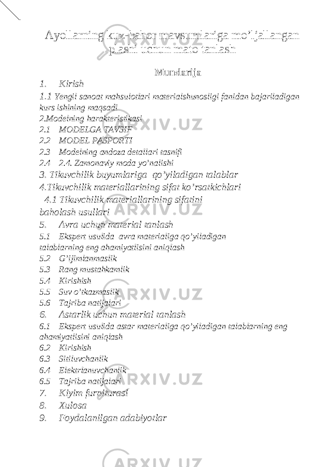 Ayollarning kuz-bahor mavsumlariga mo’ljallangan plashi uchun mato tanlash Mundarija 1. Kirish 1.1 Yengil sanoat mahsulotlari materialshunosligi fanidan bajariladigan kurs ishining maqsadi 2.Modelning harakteristikasi 2.1 MODELGA TAVSIF 2.2 MODEL PASPORTI 2.3 Modelning andoza detallari tasnifi 2.4 2.4. Zamonaviy moda yo’nalishi 3. Tikuvchilik buyumlariga qo’yiladigan talablar 4.Tikuvchilik materiallarining sifat ko’rsatkichlari 4.1 Tikuvchilik materiallarining sifatini baholash usullari 5. Avra uchun material tanlash 5.1 Ekspert usulida avra materialiga qo’yiladigan talablarning eng ahamiyatlisini aniqlash 5.2 G’ijimlanmaslik 5.3 Rang mustahkamlik 5.4 Kirishish 5.5 Suv o’tkazmaslik 5.6 Tajriba natijalari 6. Astarlik uchun material tanlash 6.1 Ekspert usulida astar materialiga qo’yiladigan talablarning eng ahamiyatlisini aniqlash 6.2 Kirishish 6.3 Sitiluvchanlik 6.4 Elektrlanuvchanlik 6.5 Tajriba natijalari 7. Kiyim furniturasi 8. Xulosa 9. Foydalanilgan adabiyotlar 