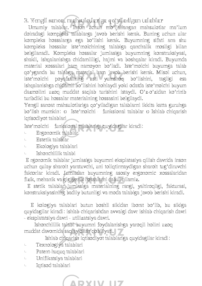 3. Yengil sanoat mahsulotlariga qo’yiladigan talablar Umumiy talablar. Inson uchun mo’ljallangan mahsulotlar ma’lum doiradagi kompleks talablarga javob berishi kerak. Buning uchun ular kompleks hossalarga ega bo’lishi kerak. Buyumning sifati ana shu kompleks hossalar iste’molchining talabiga qanchalik mosligi bilan belgilanadi. Kompleks hossalar jumlasiga buyumning konstruksiyasi, shakli, ishqalanishga chidamliligi, hajmi va boshqalar kiradi. Buyumda material xossalari ham namoyon bo’ladi. Iste’molchi buyumga talab qo’yganda bu talabga material ham javob berishi kerak. Misol uchun, iste’molchi poyafzalning usti yumshoq bo’lishini, tagligi esa ishqalanishga chidamli bo’lishini hohlaydi yoki odatda iste’molchi buyum dazmolini uzoq muddat saqlab turishini istaydi. O’z-o’zidan ko’rinib turibdiki bu hossalar materialning hossasini belgilaydi. Yengil sanoat mahsulotlariga qo’yiladigan talablarni ikkita katta guruhga bo’lish mumkin : o Iste’molchi – funksional talablar o Ishlab chiqarish iqtisodiyot talablari Iste’molchi – funksional talablariga quyidagilar kiradi : § Ergonomik talablar § Estetik talablar § Ekologiya talablari § Ishonchlilik talabi E rgonomik talablar jumlasiga buyumni eksplatasiya qilish davrida inson uchun qulay sharoit yaratuvchi, uni toliqtirmaydigan sharoit tug’diruvchi faktorlar kiradi. Jumladan buyumning asosiy ergonomic xossalaridan fizik, mehanik va gigiyenik hossalarni qabul qilamiz. E stetik talablar jumlasiga materialning rangi, yaltiroqligi, fakturasi, konstruksiyasining badiiy butunligi va moda talabiga javob berishi kiradi. E kologiya talablari butun boshli sikldan iborat bo’lib, bu siklga quyidagilar kiradi : ishlab chiqarishdan avvalgi davr ishlab chiqarish davri - eksplatatsiya davri - utilizatsiya davri. Ishonchlilik talabi buyumni foydalanishga yaroqli holini uzoq muddat davomida saqlay olish qobiliyati. Ishlab chiqarish iqtisodiyot talablariga quyidagilar kiradi : § Texnologiya talablari § Patent-huquq talablari § Unifikatsiya talablari § Iqtisod talablari 