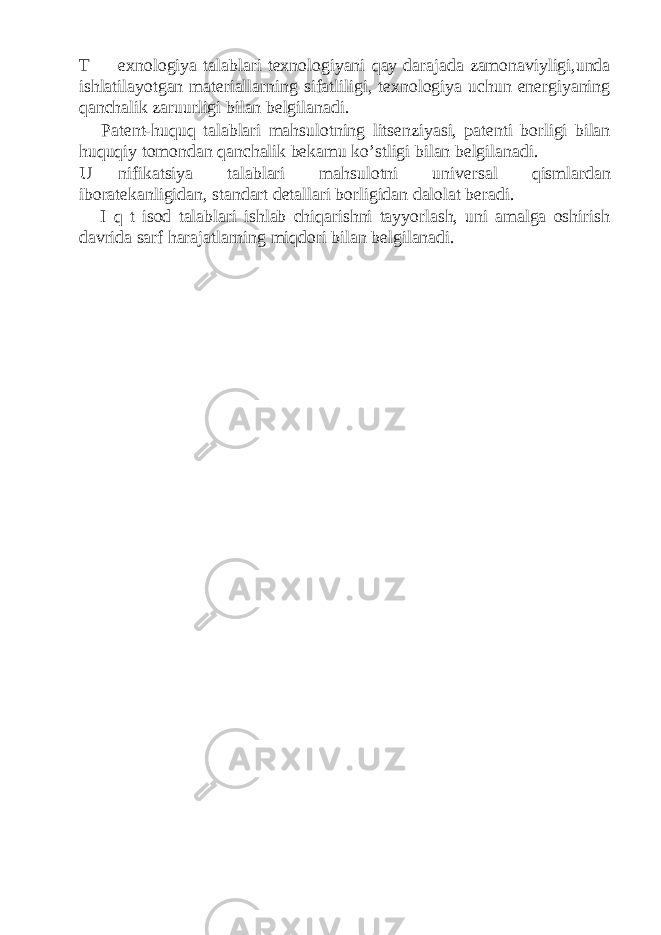 T exnologiya talablari texnologiyani qay darajada zamonaviyligi,unda ishlatilayotgan materiallarning sifatliligi, texnologiya uchun energiyaning qanchalik zaruurligi bilan belgilanadi. Patent-huquq talablari mahsulotning litsenziyasi, patenti borligi bilan huquqiy tomondan qanchalik bekamu ko’stligi bilan belgilanadi. U nifikatsiya talablari mahsulotni universal qismlardan iboratekanligidan, standart detallari borligidan dalolat beradi. I q t isod talablari ishlab chiqarishni tayyorlash, uni amalga oshirish davrida sarf harajatlarning miqdori bilan belgilanadi. 