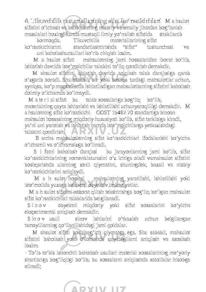 4. Tikuvchilik materiallarining sifat ko’rsatkichlari M a hsulot sifatini o’lchash va baholashning nazariy va amaliy jihatdan bog’lanish masalalari hozirgi kunda mustaqil ilmiy yo’nalish sifatida shakllanib bormoqda. Tikuvchilik materiallarining sifat ko’rsatkichlarini standartlashtirishda “sifat” tushunchasi va uni baholashucsullari ko’rib chiqish lozim. M a hsulot sifati – mahsulotning jami hossalaridan iborat bo’lib, ishlatish davrida iste’molchilar talabini to’liq qondirish demakdir. M ahsulot sifatini ishlatish davrida aniqlash talab darajasiga qarab o’zgarib boradi. Shu sababli, bir yoki boshqa turdagi mahsulotlar uchun, ayniqsa, ko’p maqsadlarda ishlatiladigan mahsulotlarning sifatini baholash doimiy o’lchamda bo’lmaydi. M a te r i al sifati – bu talab xossalariga bog’liq bo’lib, materialning qayta ishlanishi va ishlatilishi uchunyaroqliligi demakdir. M a hsulotning sifat ko’rsatkichi – GOST 15467-70 standartiga binoan mahsulot hossasining miqdoriy hususiyati bo’lib, sifat tarkibiga kiradi, ya’ni uni yaratish va ishlatish hamda iste’molchilarga yetkazishdagi talabini qondirish. B archa mahsulotlarning sifat ko’rsatkichlari ifodalanishi bo’yicha o’lchamli va o’lchamsizga bo’linadi. S i fatni baholash darajasi – bu jarayonlarning jami bo’lib, sifat ko’rsatkichlarining nomenklaturasini o’z ichiga oladi vamahsulot sifatini boshqarishda ularning sonli qiymatini, shuningdek, bazali va nisbiy ko’rsatkichlarini aniqlaydi. M a h sulot hossasi – mahsulotning yaratilishi, ishlatilishi yoki iste’molida yuzaga keluvchi obyektiv imkoniyatlar. M a h sulot sifatini nazorat qilish tekshirishga bog’liq bo’lgan mahsulot sifat ko’rsatkichlari talablarida belgilanadi. S i n o v – obyektni miqdoriy yoki sifat xossalarini bo’yicha eksperimental aniqlash demakdir. S in o v usuli – sinov ishlarini o’tkazish uchun belgilangan tamoyillarning qo’llanilishidagi jami qoidalar. M ahsulot sifati boshlang’ich qiymatga ega. Shu sababli, mahsulot sifatini baholash yoki o’lchashda quyidagilarni aniqlash va asoslash lozim: · To’la-to’kis ishonchli baholash usullari material xossalarining me’yoriy shartlariga bog’liqligi bo’lib, bu xossalarni aniqlashda xatoliklar hisobga olinadi; 