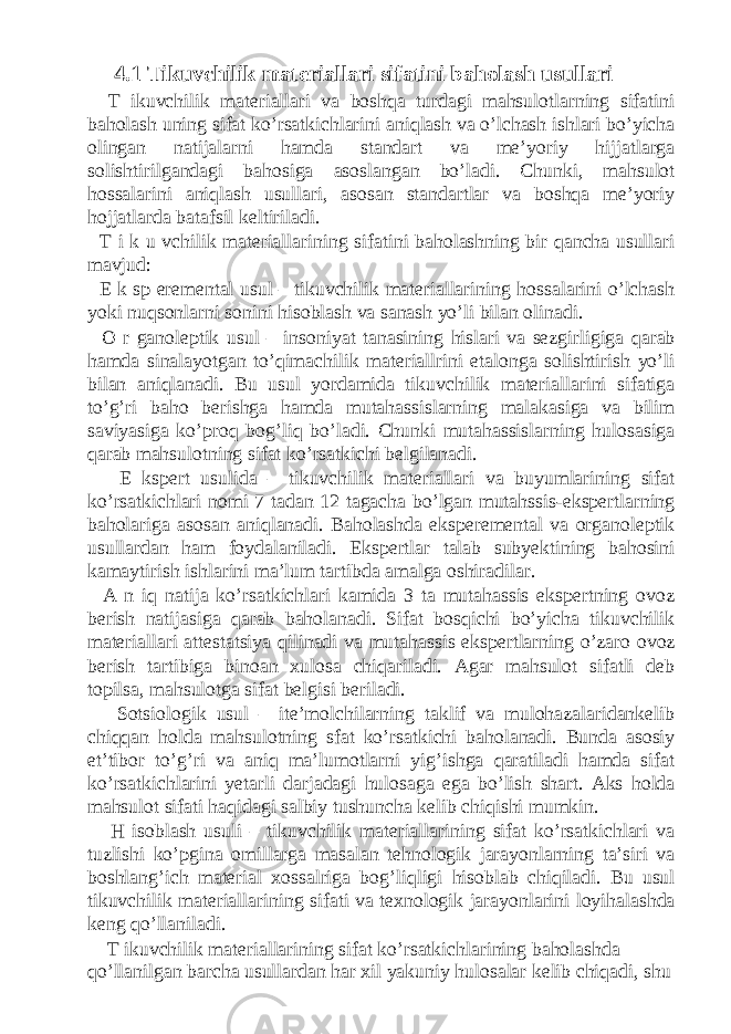 4.1 Tikuvchilik materiallari sifatini baholash usullari T ikuvchilik materiallari va boshqa turdagi mahsulotlarning sifatini baholash uning sifat ko’rsatkichlarini aniqlash va o’lchash ishlari bo’yicha olingan natijalarni hamda standart va me’yoriy hijjatlarga solishtirilgandagi bahosiga asoslangan bo’ladi. Chunki, mahsulot hossalarini aniqlash usullari, asosan standartlar va boshqa me’yoriy hojjatlarda batafsil keltiriladi. T i k u vchilik materiallarining sifatini baholashning bir qancha usullari mavjud: E k sp eremental usul – tikuvchilik materiallarining hossalarini o’lchash yoki nuqsonlarni sonini hisoblash va sanash yo’li bilan olinadi. O r ganoleptik usul – insoniyat tanasining hislari va sezgirligiga qarab hamda sinalayotgan to’qimachilik materiallrini etalonga solishtirish yo’li bilan aniqlanadi. Bu usul yordamida tikuvchilik materiallarini sifatiga to’g’ri baho berishga hamda mutahassislarning malakasiga va bilim saviyasiga ko’proq bog’liq bo’ladi. Chunki mutahassislarning hulosasiga qarab mahsulotning sifat ko’rsatkichi belgilanadi. E kspert usulida – tikuvchilik materiallari va buyumlarining sifat ko’rsatkichlari nomi 7 tadan 12 tagacha bo’lgan mutahssis-ekspertlarning baholariga asosan aniqlanadi. Baholashda eksperemental va organoleptik usullardan ham foydalaniladi. Ekspertlar talab subyektining bahosini kamaytirish ishlarini ma’lum tartibda amalga oshiradilar. A n iq natija ko’rsatkichlari kamida 3 ta mutahassis ekspertning ovoz berish natijasiga qarab baholanadi. Sifat bosqichi bo’yicha tikuvchilik materiallari attestatsiya qilinadi va mutahassis ekspertlarning o’zaro ovoz berish tartibiga binoan xulosa chiqariladi. Agar mahsulot sifatli deb topilsa, mahsulotga sifat belgisi beriladi. Sotsiologik usul – ite’molchilarning taklif va mulohazalaridankelib chiqqan holda mahsulotning sfat ko’rsatkichi baholanadi. Bunda asosiy et’tibor to’g’ri va aniq ma’lumotlarni yig’ishga qaratiladi hamda sifat ko’rsatkichlarini yetarli darjadagi hulosaga ega bo’lish shart. Aks holda mahsulot sifati haqidagi salbiy tushuncha kelib chiqishi mumkin. H isoblash usuli – tikuvchilik materiallarining sifat ko’rsatkichlari va tuzlishi ko’pgina omillarga masalan tehnologik jarayonlarning ta’siri va boshlang’ich material xossalriga bog’liqligi hisoblab chiqiladi. Bu usul tikuvchilik materiallarining sifati va texnologik jarayonlarini loyihalashda keng qo’llaniladi. T ikuvchilik materiallarining sifat ko’rsatkichlarining baholashda qo’llanilgan barcha usullardan har xil yakuniy hulosalar kelib chiqadi, shu 