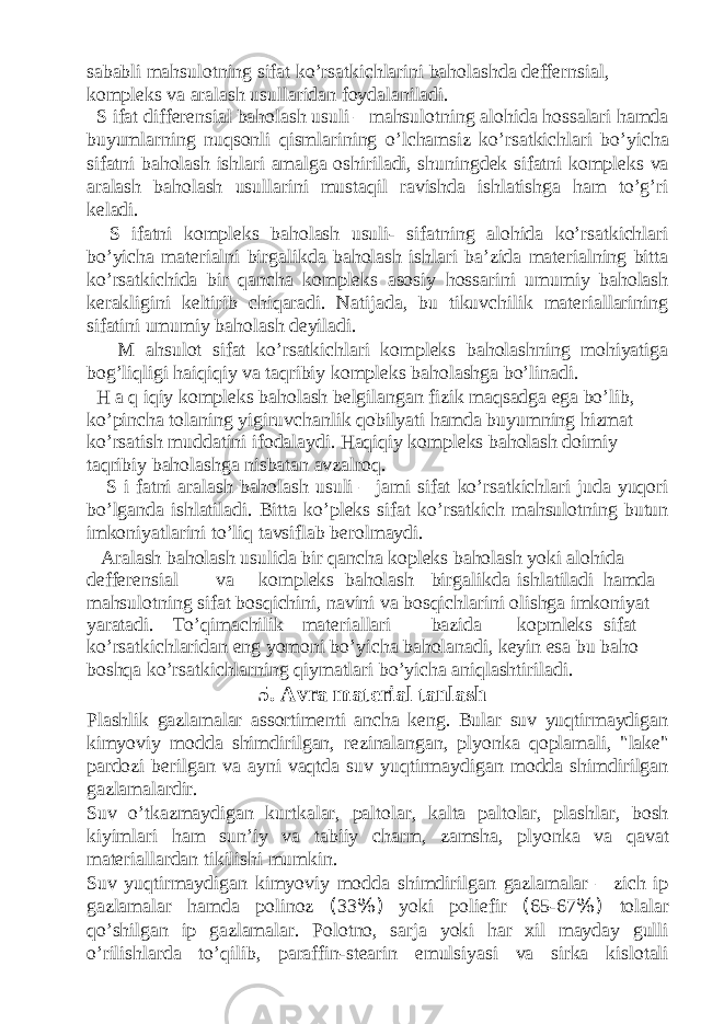 sababli mahsulotning sifat ko’rsatkichlarini baholashda deffernsial, kompleks va aralash usullaridan foydalaniladi. S ifat differensial baholash usuli – mahsulotning alohida hossalari hamda buyumlarning nuqsonli qismlarining o’lchamsiz ko’rsatkichlari bo’yicha sifatni baholash ishlari amalga oshiriladi, shuningdek sifatni kompleks va aralash baholash usullarini mustaqil ravishda ishlatishga ham to’g’ri keladi. S ifatni kompleks baholash usuli- sifatning alohida ko’rsatkichlari bo’yicha materialni birgalikda baholash ishlari ba’zida materialning bitta ko’rsatkichida bir qancha kompleks asosiy hossarini umumiy baholash kerakligini keltirib chiqaradi. Natijada, bu tikuvchilik materiallarining sifatini umumiy baholash deyiladi. M ahsulot sifat ko’rsatkichlari kompleks baholashning mohiyatiga bog’liqligi haiqiqiy va taqribiy kompleks baholashga bo’linadi. H a q iqiy kompleks baholash belgilangan fizik maqsadga ega bo’lib, ko’pincha tolaning yigiruvchanlik qobilyati hamda buyumning hizmat ko’rsatish muddatini ifodalaydi. Haqiqiy kompleks baholash doimiy taqribiy baholashga nisbatan avzalroq. S i fatni aralash baholash usuli – jami sifat ko’rsatkichlari juda yuqori bo’lganda ishlatiladi. Bitta ko’pleks sifat ko’rsatkich mahsulotning butun imkoniyatlarini to’liq tavsiflab berolmaydi. Aralash baholash usulida bir qancha kopleks baholash yoki alohida defferensial va kompleks baholash birgalikda ishlatiladi hamda mahsulotning sifat bosqichini, navini va bosqichlarini olishga imkoniyat yaratadi. To’qimachilik materiallari bazida kopmleks sifat ko’rsatkichlaridan eng yomoni bo’yicha baholanadi, keyin esa bu baho boshqa ko’rsatkichlarning qiymatlari bo’yicha aniqlashtiriladi. 5. Avra material tanlash Plashlik gazlamalar assortimenti ancha keng. Bular suv yuqtirmaydigan kimyoviy modda shimdirilgan, rezinalangan, plyonka qoplamali, &#34;lake&#34; pardozi berilgan va ayni vaqtda suv yuqtirmaydigan modda shimdirilgan gazlamalardir. Suv o’tkazmaydigan kurtkalar, paltolar, kalta paltolar, plashlar, bosh kiyimlari ham sun’iy va tabiiy charm, zamsha, plyonka va qavat materiallardan tikilishi mumkin. Suv yuqtirmaydigan kimyoviy modda shimdirilgan gazlamalar – zich ip gazlamalar hamda polinoz ( 33 %) yoki poliefir ( 65-67 %) tolalar qo’shilgan ip gazlamalar. Polotno, sarja yoki har xil mayday gulli o’rilishlarda to’qilib, paraffin-stearin emulsiyasi va sirka kislotali 