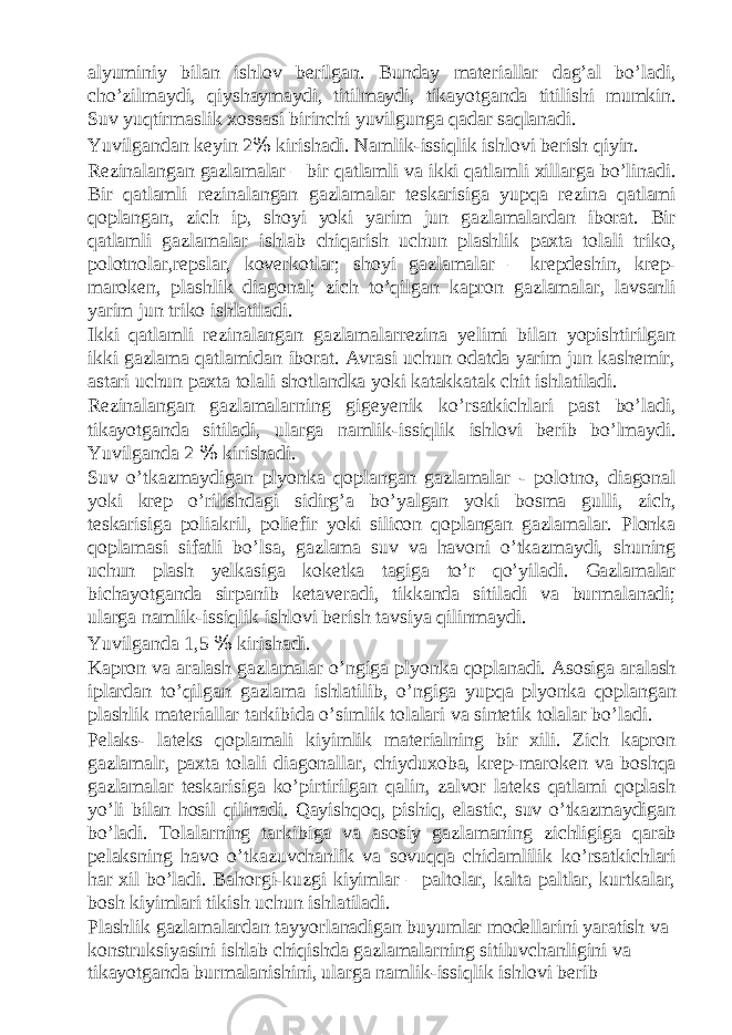 alyuminiy bilan ishlov berilgan. Bunday materiallar dag’al bo’ladi, cho’zilmaydi, qiyshaymaydi, titilmaydi, tikayotganda titilishi mumkin. Suv yuqtirmaslik xossasi birinchi yuvilgunga qadar saqlanadi. Yuvilgandan keyin 2 % kirishadi. Namlik-issiqlik ishlovi berish qiyin. Rezinalangan gazlamalar – bir qatlamli va ikki qatlamli xillarga bo’linadi. Bir qatlamli rezinalangan gazlamalar teskarisiga yupqa rezina qatlami qoplangan, zich ip, shoyi yoki yarim jun gazlamalardan iborat. Bir qatlamli gazlamalar ishlab chiqarish uchun plashlik paxta tolali triko, polotnolar,repslar, koverkotlar; shoyi gazlamalar – krepdeshin, krep- maroken, plashlik diagonal; zich to’qilgan kapron gazlamalar, lavsanli yarim jun triko ishlatiladi. Ikki qatlamli rezinalangan gazlamalarrezina yelimi bilan yopishtirilgan ikki gazlama qatlamidan iborat. Avrasi uchun odatda yarim jun kashemir, astari uchun paxta tolali shotlandka yoki katakkatak chit ishlatiladi. Rezinalangan gazlamalarning gigeyenik ko’rsatkichlari past bo’ladi, tikayotganda sitiladi, ularga namlik-issiqlik ishlovi berib bo’lmaydi. Yuvilganda 2 % kirishadi. Suv o’tkazmaydigan plyonka qoplangan gazlamalar - polotno, diagonal yoki krep o’rilishdagi sidirg’a bo’yalgan yoki bosma gulli, zich, teskarisiga poliakril, poliefir yoki silicon qoplangan gazlamalar. Plonka qoplamasi sifatli bo’lsa, gazlama suv va havoni o’tkazmaydi, shuning uchun plash yelkasiga koketka tagiga to’r qo’yiladi. Gazlamalar bichayotganda sirpanib ketaveradi, tikkanda sitiladi va burmalanadi; ularga namlik-issiqlik ishlovi berish tavsiya qilinmaydi. Yuvilganda 1,5 % kirishadi. Kapron va aralash gazlamalar o’ngiga plyonka qoplanadi. Asosiga aralash iplardan to’qilgan gazlama ishlatilib, o’ngiga yupqa plyonka qoplangan plashlik materiallar tarkibida o’simlik tolalari va sintetik tolalar bo’ladi. Pelaks- lateks qoplamali kiyimlik materialning bir xili. Zich kapron gazlamalr, paxta tolali diagonallar, chiyduxoba, krep-maroken va boshqa gazlamalar teskarisiga ko’pirtirilgan qalin, zalvor lateks qatlami qoplash yo’li bilan hosil qilinadi. Qayishqoq, pishiq, elastic, suv o’tkazmaydigan bo’ladi. Tolalarning tarkibiga va asosiy gazlamaning zichligiga qarab pelaksning havo o’tkazuvchanlik va sovuqqa chidamlilik ko’rsatkichlari har xil bo’ladi. Bahorgi-kuzgi kiyimlar – paltolar, kalta paltlar, kurtkalar, bosh kiyimlari tikish uchun ishlatiladi. Plashlik gazlamalardan tayyorlanadigan buyumlar modellarini yaratish va konstruksiyasini ishlab chiqishda gazlamalarning sitiluvchanligini va tikayotganda burmalanishini, ularga namlik-issiqlik ishlovi berib 