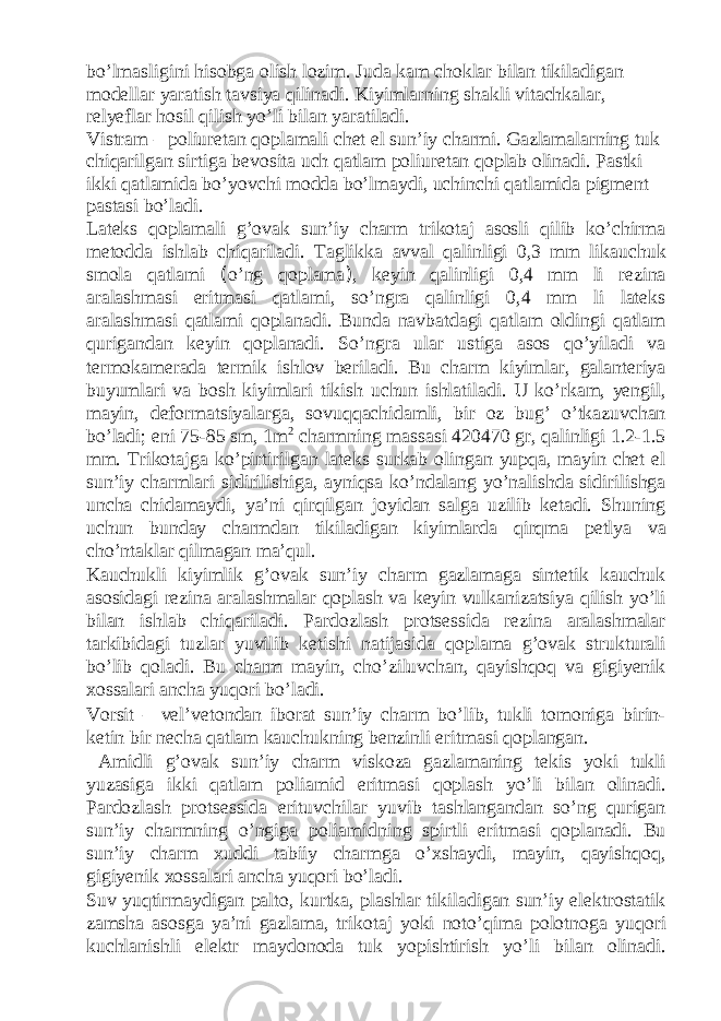 bo’lmasligini hisobga olish lozim. Juda kam choklar bilan tikiladigan modellar yaratish tavsiya qilinadi. Kiyimlarning shakli vitachkalar, relyeflar hosil qilish yo’li bilan yaratiladi. Vistram – poliuretan qoplamali chet el sun’iy charmi. Gazlamalarning tuk chiqarilgan sirtiga bevosita uch qatlam poliuretan qoplab olinadi. Pastki ikki qatlamida bo’yovchi modda bo’lmaydi, uchinchi qatlamida pigment pastasi bo’ladi. Lateks qoplamali g’ovak sun’iy charm trikotaj asosli qilib ko’chirma metodda ishlab chiqariladi. Taglikka avval qalinligi 0,3 mm likauchuk smola qatlami ( o’ng qoplama ) , keyin qalinligi 0,4 mm li rezina aralashmasi eritmasi qatlami, so’ngra qalinligi 0,4 mm li lateks aralashmasi qatlami qoplanadi. Bunda navbatdagi qatlam oldingi qatlam qurigandan keyin qoplanadi. So’ngra ular ustiga asos qo’yiladi va termokamerada termik ishlov beriladi. Bu charm kiyimlar, galanteriya buyumlari va bosh kiyimlari tikish uchun ishlatiladi. U ko’rkam, yengil, mayin, deformatsiyalarga, sovuqqachidamli, bir oz bug’ o’tkazuvchan bo’ladi; eni 75-85 sm, 1m 2 charmning massasi 420470 gr, qalinligi 1.2-1.5 mm. Trikotajga ko’pirtirilgan lateks surkab olingan yupqa, mayin chet el sun’iy charmlari sidirilishiga, ayniqsa ko’ndalang yo’nalishda sidirilishga uncha chidamaydi, ya’ni qirqilgan joyidan salga uzilib ketadi. Shuning uchun bunday charmdan tikiladigan kiyimlarda qirqma petlya va cho’ntaklar qilmagan ma’qul. Kauchukli kiyimlik g’ovak sun’iy charm gazlamaga sintetik kauchuk asosidagi rezina aralashmalar qoplash va keyin vulkanizatsiya qilish yo’li bilan ishlab chiqariladi. Pardozlash protsessida rezina aralashmalar tarkibidagi tuzlar yuvilib ketishi natijasida qoplama g’ovak strukturali bo’lib qoladi. Bu charm mayin, cho’ziluvchan, qayishqoq va gigiyenik xossalari ancha yuqori bo’ladi. Vorsit – vel’vetondan iborat sun’iy charm bo’lib, tukli tomoniga birin- ketin bir necha qatlam kauchukning benzinli eritmasi qoplangan. Amidli g’ovak sun’iy charm viskoza gazlamaning tekis yoki tukli yuzasiga ikki qatlam poliamid eritmasi qoplash yo’li bilan olinadi. Pardozlash protsessida erituvchilar yuvib tashlangandan so’ng qurigan sun’iy charmning o’ngiga poliamidning spirtli eritmasi qoplanadi. Bu sun’iy charm xuddi tabiiy charmga o’xshaydi, mayin, qayishqoq, gigiyenik xossalari ancha yuqori bo’ladi. Suv yuqtirmaydigan palto, kurtka, plashlar tikiladigan sun’iy elektrostatik zamsha asosga ya’ni gazlama, trikotaj yoki noto’qima polotnoga yuqori kuchlanishli elektr maydonoda tuk yopishtirish yo’li bilan olinadi. 