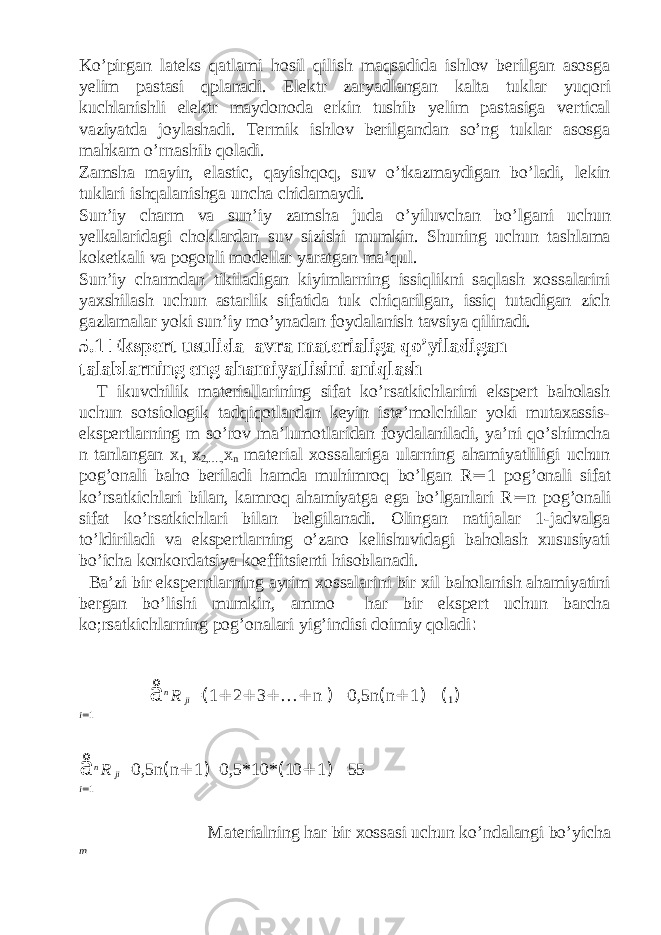 Ko’pirgan lateks qatlami hosil qilish maqsadida ishlov berilgan asosga yelim pastasi qplanadi. Elektr zaryadlangan kalta tuklar yuqori kuchlanishli elektr maydonoda erkin tushib yelim pastasiga vertical vaziyatda joylashadi. Termik ishlov berilgandan so’ng tuklar asosga mahkam o’rnashib qoladi. Zamsha mayin, elastic, qayishqoq, suv o’tkazmaydigan bo’ladi, lekin tuklari ishqalanishga uncha chidamaydi. Sun’iy charm va sun’iy zamsha juda o’yiluvchan bo’lgani uchun yelkalaridagi choklardan suv sizishi mumkin. Shuning uchun tashlama koketkali va pogonli modellar yaratgan ma’qul. Sun’iy charmdan tikiladigan kiyimlarning issiqlikni saqlash xossalarini yaxshilash uchun astarlik sifatida tuk chiqarilgan, issiq tutadigan zich gazlamalar yoki sun’iy mo’ynadan foydalanish tavsiya qilinadi. 5.1 Ekspert usulida avra materialiga qo’yiladigan talablarning eng ahamiyatlisini aniqlash T ikuvchilik materiallarining sifat ko’rsatkichlarini ekspert baholash uchun sotsiologik tadqiqotlardan keyin iste’molchilar yoki mutaxassis- ekspertlarning m so’rov ma’lumotlaridan foydalaniladi, ya’ni qo’shimcha n tanlangan x 1, x 2,…., x n material xossalariga ularning ahamiyatliligi uchun pog’onali baho beriladi hamda muhimroq bo’lgan R = 1 pog’onali sifat ko’rsatkichlari bilan, kamroq ahamiyatga ega bo’lganlari R = n pog’onali sifat ko’rsatkichlari bilan belgilanadi. Olingan natijalar 1-jadvalga to’ldiriladi va ekspertlarning o’zaro kelishuvidagi baholash xususiyati bo’icha konkordatsiya koeffitsienti hisoblanadi. Ba’zi bir eksperrtlarning ayrim xossalarini bir xil baholanish ahamiyatini bergan bo’lishi mumkin, ammo har bir ekspert uchun barcha ko;rsatkichlarning pog’onalari yig’indisi doimiy qoladi : å n R ji = ( 1 + 2 + 3 + … + n ) =0,5n ( n + 1 ) ( 1 ) i = 1 å n R ji =0,5n ( n + 1 ) =0,5*10* ( 10 + 1 ) =55 i = 1 Materialning har bir xossasi uchun ko’ndalangi bo’yicha m 