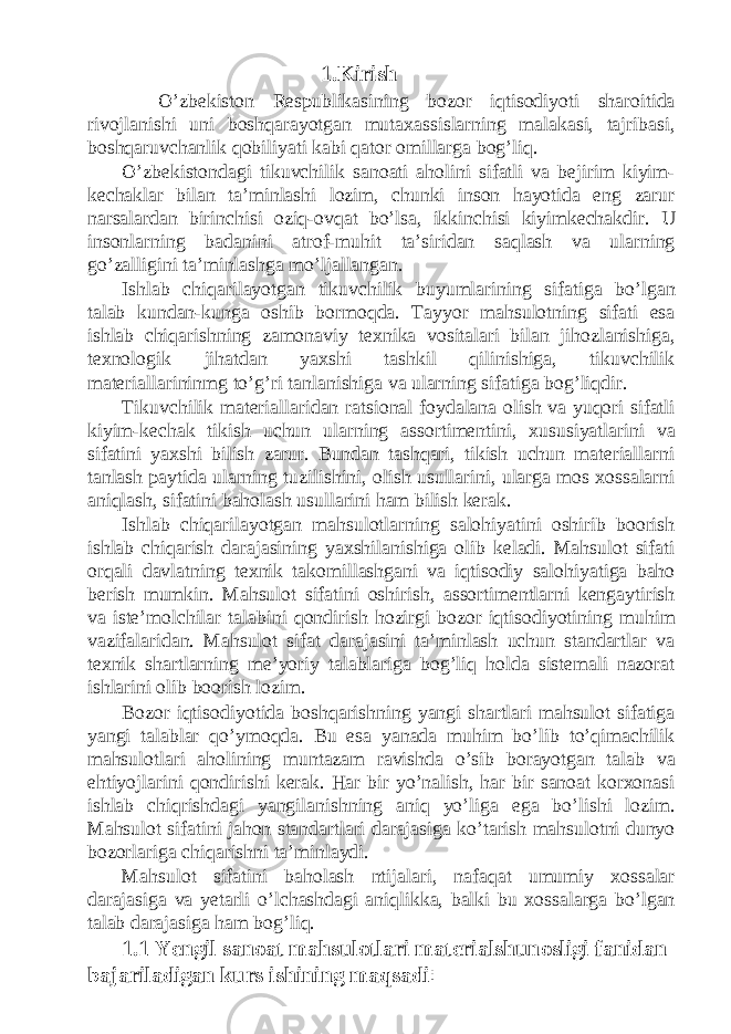 1.Kirish O’zbekiston Respublikasining bozor iqtisodiyoti sharoitida rivojlanishi uni boshqarayotgan mutaxassislarning malakasi, tajribasi, boshqaruvchanlik qobiliyati kabi qator omillarga bog’liq. O’zbekistondagi tikuvchilik sanoati aholini sifatli va bejirim kiyim- kechaklar bilan ta’minlashi lozim, chunki inson hayotida eng zarur narsalardan birinchisi oziq-ovqat bo’lsa, ikkinchisi kiyimkechakdir. U insonlarning badanini atrof-muhit ta’siridan saqlash va ularning go’zalligini ta’minlashga mo’ljallangan. Ishlab chiqarilayotgan tikuvchilik buyumlarining sifatiga bo’lgan talab kundan-kunga oshib bormoqda. Tayyor mahsulotning sifati esa ishlab chiqarishning zamonaviy texnika vositalari bilan jihozlanishiga, texnologik jihatdan yaxshi tashkil qilinishiga, tikuvchilik materiallarininmg to’g’ri tanlanishiga va ularning sifatiga bog’liqdir. Tikuvchilik materiallaridan ratsional foydalana olish va yuqori sifatli kiyim-kechak tikish uchun ularning assortimentini, xususiyatlarini va sifatini yaxshi bilish zarur. Bundan tashqari, tikish uchun materiallarni tanlash paytida ularning tuzilishini, olish usullarini, ularga mos xossalarni aniqlash, sifatini baholash usullarini ham bilish kerak. Ishlab chiqarilayotgan mahsulotlarning salohiyatini oshirib boorish ishlab chiqarish darajasining yaxshilanishiga olib keladi. Mahsulot sifati orqali davlatning texnik takomillashgani va iqtisodiy salohiyatiga baho berish mumkin. Mahsulot sifatini oshirish, assortimentlarni kengaytirish va iste’molchilar talabini qondirish hozirgi bozor iqtisodiyotining muhim vazifalaridan. Mahsulot sifat darajasini ta’minlash uchun standartlar va texnik shartlarning me’yoriy talablariga bog’liq holda sistemali nazorat ishlarini olib boorish lozim. Bozor iqtisodiyotida boshqarishning yangi shartlari mahsulot sifatiga yangi talablar qo’ymoqda. Bu esa yanada muhim bo’lib to’qimachilik mahsulotlari aholining muntazam ravishda o’sib borayotgan talab va ehtiyojlarini qondirishi kerak. Har bir yo’nalish, har bir sanoat korxonasi ishlab chiqrishdagi yangilanishning aniq yo’liga ega bo’lishi lozim. Mahsulot sifatini jahon standartlari darajasiga ko’tarish mahsulotni dunyo bozorlariga chiqarishni ta’minlaydi. Mahsulot sifatini baholash ntijalari, nafaqat umumiy xossalar darajasiga va yetarli o’lchashdagi aniqlikka, balki bu xossalarga bo’lgan talab darajasiga ham bog’liq. 1.1 Yengil sanoat mahsulotlari materialshunosligi fanidan bajariladigan kurs ishining maqsadi : 