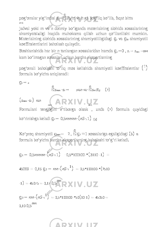 pog’onalar yig’indisi s i = å R ij m va n ga bog’liq bo’lib, faqat bitta i = 1 jadval yoki m va n doimiy bo’lganda materialning alohida xossalarining ahamiyatsizligi haqida muhokama qilish uchun qo’llanilishi mumkin. Materialning alohida xossalarining ahamiyatliligidagi g i va g i 0 ahamiyatli koeffitsientlarini baholash qulaydir. Boshlanishida har bir n tanlangan xossalaridan hamda g i = 0 , s i = s max = mn kam bo’lmagan xossalari uchun barcha ekspertlarning pog’onali baholashi to’liq mos kelishida ahamiyatli koeffitsientlar ( 1 ) formula bo’yicha aniqlanadi : g i = n å s max - s i = 2 mn - m - å s ni R ij ( 2 ) ( s max - s i ) mn i = 1 i = 1 Formulani tengligini e’tiborga olsak , unda ( 2 ) formula quyidagi ko’rinishga keladi g i = 0,5 mnmn - ( nS - i 1 ) ( 3 ) Ko’proq ahamiyatli g max = 2 , å g i = 1 xossalariga egaligidagi ( 3 ) n formula bo’yicha barcha ekspertlarning baholashi to’g’ri keladi. g 1 = 0,5 mnmn - ( nS - i 1 ) = 0,5*100100 - * ( 3110 - 1 ) = 45069 = 0,15 g 2 = mn - ( nS - i 1 ) = 0,5*100100 - * ( 2510 - 1 ) = 45075 = 0,17 0,5 mn g 3 = mn - ( nS - i 1 ) = 0,5*100100 - *50 ( 10 - 1 ) = 45050 = 0,10 0,5 mn 