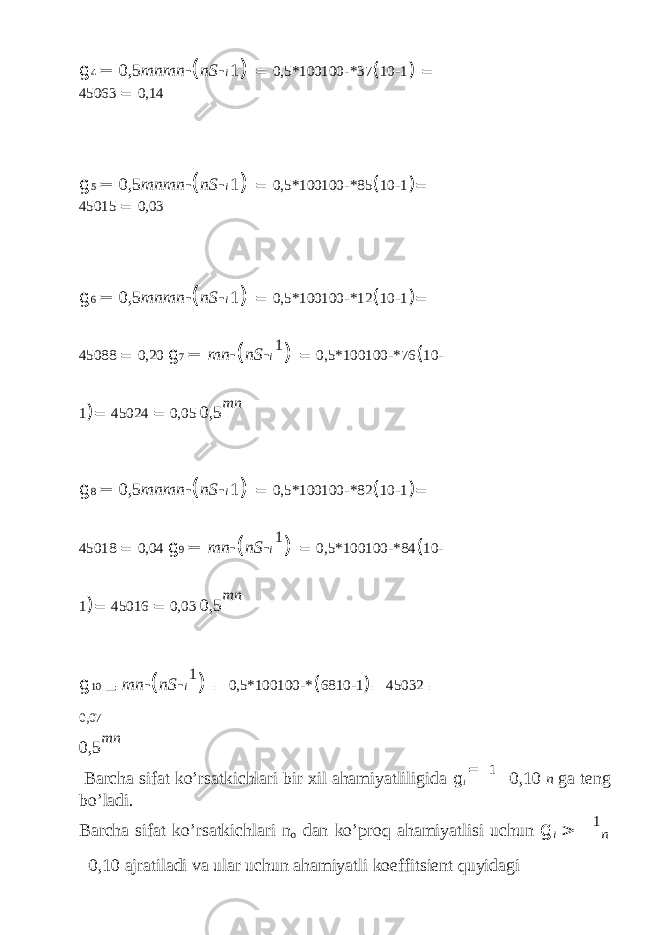 g 4 = 0,5 mnmn - ( nS - i 1 ) = 0,5*100100 - *37 ( 10 - 1 ) = 45063 = 0,14 g 5 = 0,5 mnmn - ( nS - i 1 ) = 0,5*100100 - *85 ( 10 - 1 ) = 45015 = 0,03 g 6 = 0,5 mnmn - ( nS - i 1 ) = 0,5*100100 - *12 ( 10 - 1 ) = 45088 = 0,20 g 7 = mn - ( nS - i 1 ) = 0,5*100100 - *76 ( 10 - 1 ) = 45024 = 0,05 0,5 mn g 8 = 0,5 mnmn - ( nS - i 1 ) = 0,5*100100 - *82 ( 10 - 1 ) = 45018 = 0,04 g 9 = mn - ( nS - i 1 ) = 0,5*100100 - *84 ( 10 - 1 ) = 45016 = 0,03 0,5 mn g 10 = mn - ( nS - i 1 ) = 0,5*100100 - * ( 6810 - 1 ) = 45032 = 0,07 0,5 mn Barcha sifat ko’rsatkichlari bir xil ahamiyatliligida g i = 1 =0,10 n ga teng bo’ladi. Barcha sifat ko’rsatkichlari n o dan ko’proq ahamiyatlisi uchun g i > 1 n =0,10 ajratiladi va ular uchun ahamiyatli koeffitsient quyidagi 