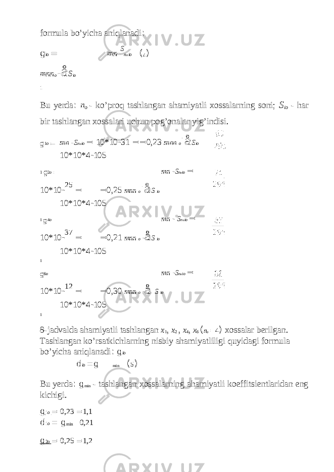 formula bo’yicha aniqlanadi : g io = mn - S n o io ( 4 ) mnn o - å S io 1 Bu yerda : n o - ko’proq tashlangan ahamiyatli xossalarning soni; S io - har bir tashlangan xossalari uchun pog’onalar yig’indisi. g 1 o = mn - S n o io = 10*10 - 31 == 0,23 mnn o - å S io 10*10*4 - 105 1 g 2 o = mn - S n o io = 10*10 - 25 = = 0,25 mnn o - å S io 10*10*4 - 105 1 g 4 o = mn - S n o io = 10*10 - 37 = = 0,21 mnn o - å S io 10*10*4 - 105 1 g 6 o = mn - S n o io = 10*10 - 12 = = 0,30 mnn o - å S io 10*10*4 - 105 1 8-jadvalda ahamiyatli tashlangan x 1 , x 2 , x 4 , x 6 ( n o = 4 ) xossalar berilgan. Tashlangan ko’rsatkichlarning nisbiy ahamiyatliligi quyidagi formula bo’yicha aniqlanadi : g io d io = g min ( 5 ) Bu yerda : g min - tashlangan xossalarning ahamiyatli koeffitsientlaridan eng kichigi. g 1 o = 0,23 = 1,1 d 1 o = g min 0,21 g 2 o = 0,25 = 1,2 