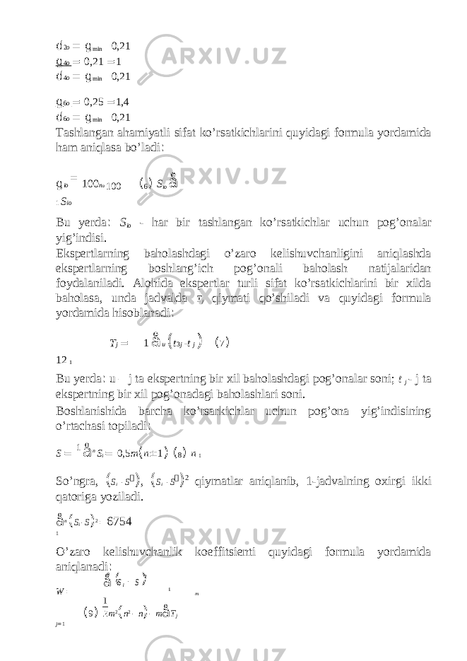 d 2 o = g min 0,21 g 4 o = 0,21 = 1 d 4 o = g min 0,21 g 6 o = 0,25 = 1,4 d 6 o = g min 0,21 Tashlangan ahamiyatli sifat ko’rsatkichlarini quyidagi formula yordamida ham aniqlasa bo’ladi : g io = 100 n o 100 ( 6 ) S io å 1 S io Bu yerda : S io - har bir tashlangan ko’rsatkichlar uchun pog’onalar yig’indisi. Ekspertlarning baholashdagi o’zaro kelishuvchanligini aniqlashda ekspertlarning boshlang’ich pog’onali baholash natijalaridan foydalaniladi. Alohida ekspertlar turli sifat ko’rsatkichlarini bir xilda baholasa, unda jadvalda T j qiymati qo’shiladi va quyidagi formula yordamida hisoblanadi : T j = 1 å u ( t 3 j - t j ) ( 7 ) 12 1 Bu yerda : u – j ta ekspertning bir xil baholashdagi pog’onalar soni; t j - j ta ekspertning bir xil pog’onadagi baholashlari soni. Boshlanishida barcha ko’rsarkichlar uchun pog’ona yig’indisining o’rtachasi topiladi : S = 1 å n S i = 0,5 m ( n ± 1 ) ( 8 ) n 1 So’ngra, ( S i - S  ) , ( S i - S  ) 2 qiymatlar aniqlanib, 1-jadvalning oxirgi ikki qatoriga yoziladi. å n ( S i - S ) 2 = 6754 1 O’zaro kelishuvchanlik koeffitsienti quyidagi formula yordamida aniqlanadi : W = 1 m ( 9 ) m 2 ( n 2 - n ) - m å T j j = 1 ( ) å -n i SS 2 