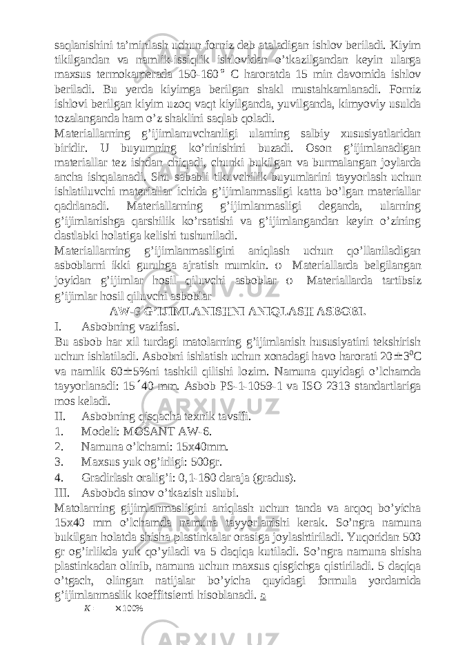 saqlanishini ta’minlash uchun forniz deb ataladigan ishlov beriladi. Kiyim tikilgandan va namlik-issiqlik ishlovidan o’tkazilgandan keyin ularga maxsus termokamerada 150-160 ° C haroratda 15 min davomida ishlov beriladi. Bu yerda kiyimga berilgan shakl mustahkamlanadi. Forniz ishlovi berilgan kiyim uzoq vaqt kiyilganda, yuvilganda, kimyoviy usulda tozalanganda ham o’z shaklini saqlab qoladi. Materiallarning g’ijimlanuvchanligi ularning salbiy xususiyatlaridan biridir. U buyumning ko’rinishini buzadi. Oson g’ijimlanadigan materiallar tez ishdan chiqadi, chunki bukilgan va burmalangan joylarda ancha ishqalanadi. Shu sababli tikuvchilik buyumlarini tayyorlash uchun ishlatiluvchi materiallar ichida g’ijimlanmasligi katta bo’lgan materiallar qadrlanadi. Materiallarning g’ijimlanmasligi deganda, ularning g’ijimlanishga qarshilik ko’rsatishi va g’ijimlangandan keyin o’zining dastlabki holatiga kelishi tushuniladi. Materiallarning g’ijimlanmasligini aniqlash uchun qo’llaniladigan asboblarni ikki guruhga ajratish mumkin. o Materiallarda belgilangan joyidan g’ijimlar hosil qiluvchi asboblar o Materiallarda tartibsiz g’ijimlar hosil qiluvchi asboblar AW-6 G’IJIMLАNISHNI АNIQLАSH АSBОBI. I. Asbobning vazifasi. Bu аsbоb hаr хil turdаgi mаtоlаrning g’ijimlаnish hususiyatini tеkshirish uchun ishlаtilаdi. Аsbоbni ishlаtish uchun хоnаdаgi hаvо hаrоrаti 20 ± 3 0 C vа nаmlik 60 ± 5%ni tаshkil qilishi lоzim. Nаmunа quyidаgi o’lchamdа tаyyorlаnаdi: 15 ´ 40 mm. Asbob PS-1-1059-1 va ISO 2313 standartlariga mos keladi. II. Asbobning qisqacha texnik tavsifi. 1. Modeli: MOSANT AW-6. 2. Namuna o’lchami: 15x40mm. 3. Maxsus yuk og’irligi: 500gr. 4. Gradirlash oralig’i: 0,1-180 daraja (gradus). III. Asbobda sinov o’tkazish uslubi. Matolarning gijimlanmasligini aniqlash uchun tanda va arqoq bo’yicha 15x40 mm o’lchamda namuna tayyorlanishi kerak. So’ngra namuna bukilgan holatda shisha plastinkalar orasiga joylashtiriladi. Yuqoridan 500 gr og’irlikda yuk qo’yiladi va 5 daqiqa kutiladi. So’ngra namuna shisha plastinkadan olinib, namuna uchun maxsus qisgichga qistiriladi. 5 daqiqa o’tgach, olingan natijalar bo’yicha quyidagi formula yordamida g’ijimlanmaslik koeffitsienti hisoblanadi. a K = × 100% 