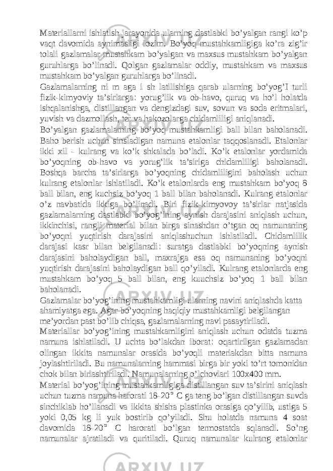 Materiallarni ishlatish jarayonida ularning dastlabki bo’yalgan rangi ko’p vaqt davomida aynimasligi lozim. Bo’yoq mustahkamligiga ko’ra zig’ir tolali gazlamalar mustahkam bo’yalgan va maxsus mustahkam bo’yalgan guruhlarga bo’linadi. Qolgan gazlamalar oddiy, mustahkam va maxsus mustahkam bo’yalgan guruhlarga bo’linadi. Gazlamalarning ni m aga i sh latilishiga qarab ularning bo’yog’I turli fizik-kimyoviy ta’sirlarga : yorug’lik va ob-havo, quruq va ho’l holatda ishqalanishga, distillangan va dengizdagi suv, sovun va soda eritmalari, yuvish va dazmollash, ter va hakozolarga chidamliligi aniqlanadi. Bo’yalgan gazlamalarning bo’yoq mustahkamligi ball bilan baholanadi. Baho berish uchun sinsladigan namuna etalonlar taqqoslanadi. Etalonlar ikki xil - kulrang va ko’k shkalada bo’ladi. Ko’k etalonlar yordamida bo’yoqning ob-havo va yorug’lik ta’siriga chidamliligi baholanadi. Boshqa barcha ta’sirlarga bo’yoqning chidamliligini baholash uchun kulrang etalonlar ishlatiladi. Ko’k etalonlarda eng mustahkam bo’yoq 8 ball bilan, eng kuchsiz bo’yoq 1 ball bilan baholanadi. Kulrang etalonlar o’z navbatida ikkiga bo’linadi. Biri fizik-kimyovoy ta’sirlar natjasida gazlamalarning dastlabki bo’yog’ining aynish darajasini aniqlash uchun, ikkinchisi, rangli material bilan birga sinashdan o’tgan oq namunaning bo’yoqni yuqtirish darajasini aniqlashuchun ishlatiladi. Chidamlilik darajasi kasr bilan belgilanadi : suratga dastlabki bo’yoqning aynish darajasini baholaydigan ball, maxrajga esa oq namunaning bo’yoqni yuqtirish darajasini baholaydigan ball qo’yiladi. Kulrang etalonlarda eng mustahkam bo’yoq 5 ball bilan, eng kuuchsiz bo’yoq 1 ball bilan baholanadi. Gazlamalar bo’yog’ining mustahkamligi ularning navini aniqlashda katta ahamiyatga ega. Agar bo’yoqning haqiqiy mustahkamligi belgilangan me’yordan past bo’lib chiqsa, gazlamalarning navi pasaytiriladi. Materiallar bo’yog’ining mustahkamligini aniqlash uchun odatda tuzma namuna ishlatiladi. U uchta bo’lakdan iborat : oqartirilgan gazlamadan olingan ikkita namunalar orasida bo’yoqli materiakdan bitta namuna joylashtiriladi. Bu namunalarning hammasi birga bir yoki to’rt tomonidan chok bilan birlashtiriladi. Namunalarning o’lchovlari 100x400 mm. Material bo’yog’ining mustahkamligiga distillangan suv ta’sirini aniqlash uchun tuzma namuna harorati 18-20 ° C ga teng bo’lgan distillangan suvda sinchiklab ho’llanadi va ikkita shisha plastinka orasiga qo’yilib, ustiga 5 yoki 0,05 kg li yuk bostirib qo’yiladi. Shu holatda namuna 4 soat davomida 18-20 ° C harorati bo’lgan termostatda sqlanadi. So’ng namunalar ajratiladi va quritiladi. Quruq namunalar kulrang etalonlar 