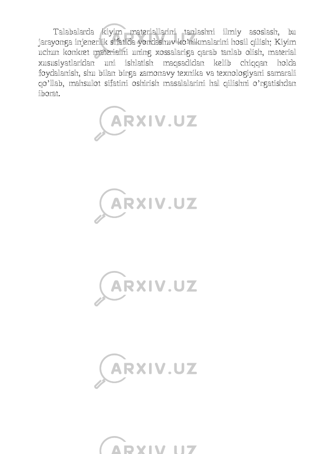 Talabalarda kiyim materiallarini tanlashni ilmiy asoslash, bu jarayonga injenerlik sifatida yondashuv ko’nikmalarini hosil qilish; Kiyim uchun konkret materialni uning xossalariga qarab tanlab olish, material xususiyatlaridan uni ishlatish maqsadidan kelib chiqqan holda foydalanish, shu bilan birga zamonavy texnika va texnologiyani samarali qo’llab, mahsulot sifatini oshirish masalalarini hal qilishni o’rgatishdan iborat. 