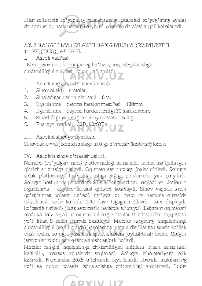 bilan solishtirib bo’yoqning mustahkamligi dastlabki bo’yog’ining aynish darajasi va oq namunaning bo’yoqni yuqtirish darajasi orqali baholanadi. AR-2 R А NGLI M А T О L А RNI RANG MUSTAHK А MLIGINI T Е KSHIRISH А SB О BI. I. Asbob vazifasi. Ushbu jixoz matolar rangining ho’l va quruq ishqalanishga chidamliligini aniqlash uchun qo’llaniladi II. Asbobning qisqacha texnik tavsifi. 1. Sinov obekti – matolar. 2. Sinaladigan namunalar soni – 6 ta. 3. Ilgarilanma – qaytma harakat masofasi – 100mm. 4. Ilgarilanma – qaytma harakat tezligi 30 xarakat/min. 5. Sinashdagi yukning umumiy massasi – 500g. 6. Energya manbai: 100В, 50/60Гц. III. Asbobni sinovga tayorlash. Sinovdan avval jixoz xisoblagichi 0 ga o’rnatish (keltirish) kerak. IV. Asbobda sinov o’tkazish uslubi. Namuna (bo’yalgan mato) platformadagi namunalar uchun mo’ljallangan qisqichlar orasiga qisiladi. Oq mato esa shtokga joylashtiriladi. So’ngra shtok platformaga tushirilib, ustiga 300gr qo’shimcha yuk qo’yiladi. So’ngra boshqaruv panelidagi START tugmachasi bosiladi va platforma ilgarilanma – qaytma harakat qilishni boshlaydi. Sinov vaqtida shtok qo’zg’almas holatda bo’ladi, natijada oq mato va namuna o’rtasida ishqalanish sodir bo’ladi. 10ta davr tugagach (davrlar soni displeyda ko’psatib turiladi) jixoz avtomatik ravishda to’xtaydi. Laborant oq matoni oladi va ko’z orqali namunani kulrang etalonlar shkalasi bilan taqqoslash yo’li bilan 5 ballik tizimda baxolaydi. Matolar rangining ishqalanishga chidamliligini (xo’l holatda) baxolashda matoni distillangan suvda xo’llab olish lozim, so’ngra yaxshilab qisib, shtokka joylashtirish lozim. Qolgan jarayonlar xuddi quruq ishqalanishdagidek bo’ladi. Matolar rangini isqalanishga chidamliligini aniqlash uchun namunalar keltirilib, maxsus xonalarda saqlanadi. So’ngra laboratoriyaga olib kelinadi. Namunalar 30x5 o’lchamda tayorlanadi. Jixozda matolarning xo’l va quruq holatda ishqalanishga chidamliligi aniqlanadi. Ikkita 