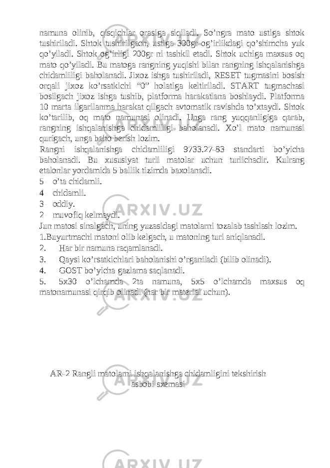 namuna olinib, qisqichlar orasiga siqiladi. So’ngra mato ustiga shtok tushiriladi. Shtok tushirilgach, ustiga 300gr og’irlikdagi qo’shimcha yuk qo’yiladi. Shtok og’irligi 200gr ni tashkil etadi. Shtok uchiga maxsus oq mato qo’yiladi. Bu matoga rangning yuqishi bilan rangning ishqalanishga chidamliligi baholanadi. Jixoz ishga tushiriladi, RESET tugmasini bosish orqali jixoz ko’rsatkichi “0” holatiga keltiriladi. START tugmachasi bosilgach jixoz ishga tushib, platforma harakatlana boshlaydi. Platforma 10 marta ilgarilanma harakat qilgach avtomatik ravishda to’xtaydi. Shtok ko’tarilib, oq mato namunasi olinadi. Unga rang yuqqanligiga qarab, rangning ishqalanishga chidamliligi baholanadi. Xo’l mato namunasi qurigach, unga baho berish lozim. Rangni ishqalanishga chidamliligi 9733.27-83 standarti bo’yicha baholanadi. Bu xususiyat turli matolar uchun turlichadir. Kulrang etalonlar yordamida 5 ballik tizimda baxolanadi. 5 – o’ta chidamli. 4 – chidamli. 3 – oddiy. 2 – muvofiq kelmaydi. Jun matosi sinalgach, uning yuzasidagi matolarni tozalab tashlash lozim. 1.Buyurtmachi matoni olib kelgach, u matoning turi aniqlanadi. 2. Har bir namuna raqamlanadi. 3. Qaysi ko’rsatkichlari baholanishi o’rganiladi (bilib olinadi). 4. GOST bo’yicha gazlama saqlanadi. 5. 5x30 o’lchamda 2ta namuna, 5x5 o’lchamda maxsus oq matonamunasi qirqib olinadi (har bir material uchun). AR-2 R а ngli m а t о l а rni ishq а l а nishg а chid а mligini t е kshirish а sb о bi s хе m а si 