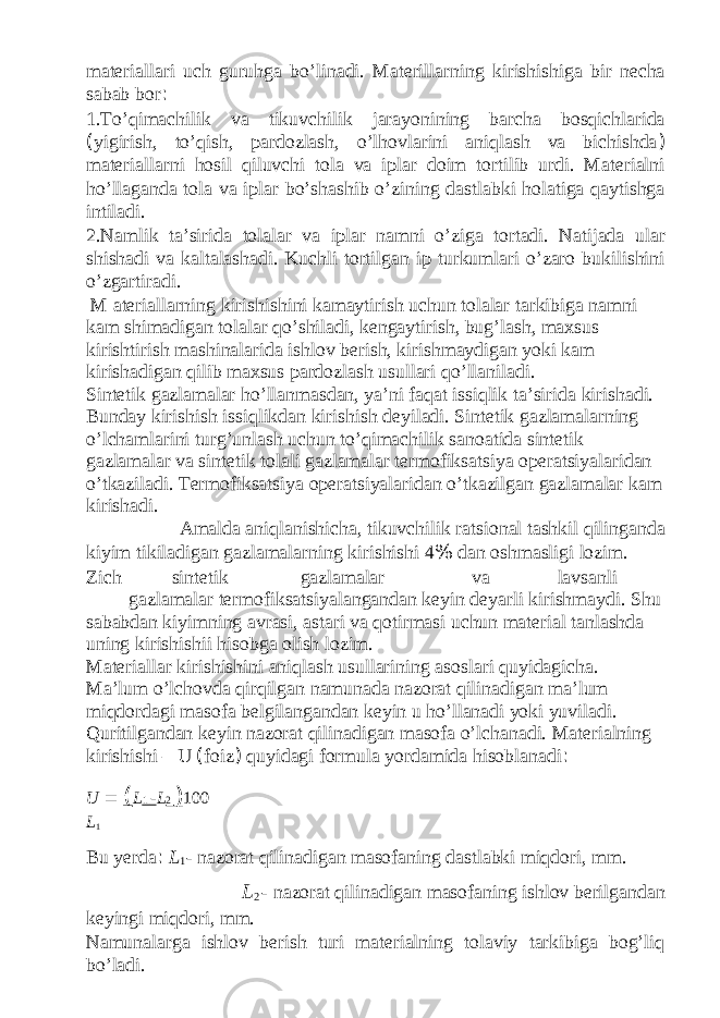 materiallari uch guruhga bo’linadi. Materillarning kirishishiga bir necha sabab bor : 1.To’qimachilik va tikuvchilik jarayonining barcha bosqichlarida ( yigirish, to’qish, pardozlash, o’lhovlarini aniqlash va bichishda ) materiallarni hosil qiluvchi tola va iplar doim tortilib urdi. Materialni ho’llaganda tola va iplar bo’shashib o’zining dastlabki holatiga qaytishga intiladi. 2.Namlik ta’sirida tolalar va iplar namni o’ziga tortadi. Natijada ular shishadi va kaltalashadi. Kuchli tortilgan ip turkumlari o’zaro bukilishini o’zgartiradi. M ateriallarning kirishishini kamaytirish uchun tolalar tarkibiga namni kam shimadigan tolalar qo’shiladi, kengaytirish, bug’lash, maxsus kirishtirish mashinalarida ishlov berish, kirishmaydigan yoki kam kirishadigan qilib maxsus pardozlash usullari qo’llaniladi. Sintetik gazlamalar ho’llanmasdan, ya’ni faqat issiqlik ta’sirida kirishadi. Bunday kirishish issiqlikdan kirishish deyiladi. Sintetik gazlamalarning o’lchamlarini turg’unlash uchun to’qimachilik sanoatida sintetik gazlamalar va sintetik tolali gazlamalar termofiksatsiya operatsiyalaridan o’tkaziladi. Termofiksatsiya operatsiyalaridan o’tkazilgan gazlamalar kam kirishadi. Amalda aniqlanishicha, tikuvchilik ratsional tashkil qilinganda kiyim tikiladigan gazlamalarning kirishishi 4 % dan oshmasligi lozim. Zich sintetik gazlamalar va lavsanli gazlamalar termofiksatsiyalangandan keyin deyarli kirishmaydi. Shu sababdan kiyimning avrasi, astari va qotirmasi uchun material tanlashda uning kirishishii hisobga olish lozim. Materiallar kirishishini aniqlash usullarining asoslari quyidagicha. Ma’lum o’lchovda qirqilgan namunada nazorat qilinadigan ma’lum miqdordagi masofa belgilangandan keyin u ho’llanadi yoki yuviladi. Quritilgandan keyin nazorat qilinadigan masofa o’lchanadi. Materialning kirishishi – U ( foiz ) quyidagi formula yordamida hisoblanadi : U = ( L 1 - L 2 ) 100 L 1 Bu yerda : L 1 - nazorat qilinadigan masofaning dastlabki miqdori, mm. L 2 - nazorat qilinadigan masofaning ishlov berilgandan keyingi miqdori, mm. Namunalarga ishlov berish turi materialning tolaviy tarkibiga bog’liq bo’ladi. 