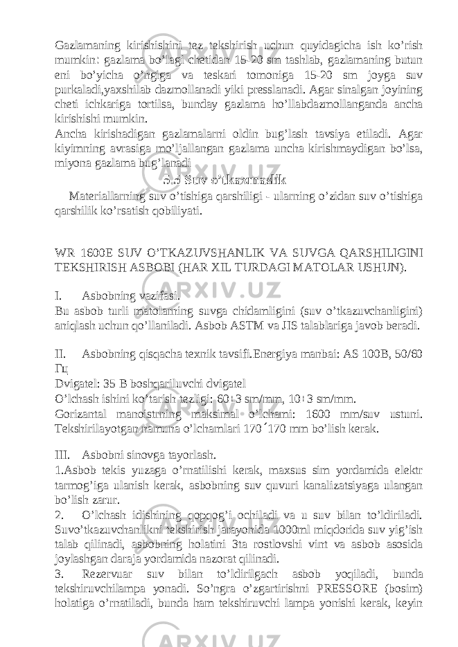 Gazlamaning kirishishini tez tekshirish uchun quyidagicha ish ko’rish mumkin : gazlama bo’lagi chetidan 15-20 sm tashlab, gazlamaning butun eni bo’yicha o’ngiga va teskari tomoniga 15-20 sm joyga suv purkaladi,yaxshilab dazmollanadi yiki presslanadi. Agar sinalgan joyining cheti ichkariga tortilsa, bunday gazlama ho’llabdazmollanganda ancha kirishishi mumkin. Ancha kirishadigan gazlamalarni oldin bug’lash tavsiya etiladi. Agar kiyimning avrasiga mo’ljallangan gazlama uncha kirishmaydigan bo’lsa, miyona gazlama bug’lanadi 5.5 Suv o’tkazmaslik Materiallarning suv o’tishiga qarshiligi - ularning o’zidan suv o’tishiga qarshilik ko’rsatish qobiliyati. WR–1600E SUV O’TK А ZUVSH А NLIK V А SUVG А Q А RSHILIGINI T Е KSHIRISH А SB О BI (H А R Х IL TURD А GI M А T О L А R USHUN). I. Asbobning vazifasi. Bu asbob turli matolarning suvga chidamligini (suv o’tkazuvchanligini) aniqlash uchun qo’llaniladi. Asbob ASTM va JIS talablariga javob beradi. II. Asbobning qisqacha texnik tavsifi.Energiya manbai: AS 100B, 50/60 Гц Dvigatel: 35 B boshqariluvchi dvigatel O’lchash ishini ko’tarish tezligi: 60±3 sm/mm, 10±3 sm/mm. Gorizantal manoistrning maksimal o’lchami: 1600 mm/suv ustuni. T е kshiril а yotg а n n а mun а o’lch а ml а ri 170 ´ 170 mm bo’lish kerak. III. Asbobni sinovga tayorlash. 1.Asbob tekis yuzaga o’rnatilishi kerak, maxsus sim yordamida elektr tarmog’iga ulanish kerak, asbobning suv quvuri kanalizatsiyaga ulangan bo’lish zarur. 2. O’lchash idishining qopqog’i ochiladi va u suv bilan to’ldiriladi. Suvo’tkazuvchanlikni tekshirish jarayonida 1000ml miqdorida suv yig’ish talab qilinadi, asbobning holatini 3ta rostlovshi vint va asbob asosida joylashgan daraja yordamida nazorat qilinadi. 3. Rezervuar suv bilan to’ldirilgach asbob yoqiladi, bunda tekshiruvchilampa yonadi. So’ngra o’zgartirishni PRESSORE (bosim) holatiga o’rnatiladi, bunda ham tekshiruvchi lampa yonishi kerak, keyin 