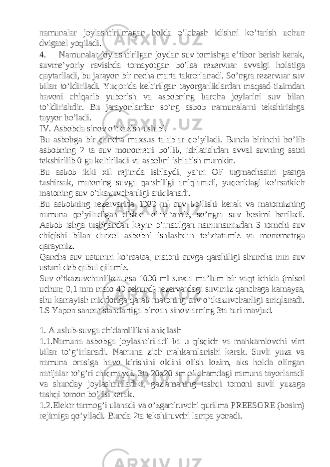 namunalar joylashtirilmagan holda o’lchash idishni ko’tarish uchun dvigatel yoqiladi. 4. Namunalar joylashtirilgan joydan suv tomishga e’tibor berish kerak, suvme’yoriy ravishda tomayotgan bo’lsa rezervuar avvalgi holatiga qaytariladi, bu jarayon bir necha marta takrorlanadi. So’ngra rezervuar suv bilan to’ldiriladi. Yuqorida keltirilgan tayorgarliklardan maqsad-tizimdan havoni chiqarib yuborish va asbobning barcha joylarini suv bilan to’ldirishdir. Bu jarayonlardan so’ng asbob namunalarni tekshirishga tayyor bo’ladi. IV. Asbobda sinov o’tkazish uslubi. Bu а sb о bg а bir q а nch а m ах sus t а l а bl а r qo’yil а di. Bund а birinchi bo’lib а sb о bning 2 t а suv m о n о m е tri bo’lib, ishl а tishd а n а vv а l suvning s а t х i t е kshirilib 0 g а k е ltiril а di v а а sb о bni ishl а tish mumkin. Bu а sb о b ikki х il r е jimd а ishl а ydi, ya’ni OF tugm а ch а sini p а stg а tushirs а k, m а t о ning suvg а q а rshiligi а niql а n а di, yuq о rid а gi ko’rsatkich m а t о ning suv o’tk а zuvch а nligi а niql а n а di. Bu а sb о bning r е z е rv а rid а 1000 ml suv bo’lishi k е r а k v а m а t о mizning n а mun а qo’yil а dig а n diskk а o’rn а t а miz, so’ngr а suv b о simi b е ril а di. А sb о b ishg а tushg а nd а n k е yin o’rn а tilg а n n а mun а mizd а n 3 t о mchi suv chiqishi bil а n d а r хо l а sb о bni ishl а shd а n to’ х t а t а miz v а m о n о m е trg а q а r а ymiz. Q а nch а suv ustunini ko’rs а ts а , m а t о ni suvg а q а rshiligi shunch а mm suv ustuni d е b q а bul qil а miz. Suv o’tk а zuvch а nlikd а es а 1000 ml suvd а m а ’lum bir v а qt ichid а (mis о l uchun; 0,1 mm m а t о 40 s е kund) r е z е rv а rd а gi suvimiz q а nch а g а k а m а ys а , shu k а m а yish miqd о rig а q а r а b m а t о ning suv o’tk а zuvch а nligi а niql а n а di. LS Yapon sanoat standartiga binoan sinovlarning 3ta turi mavjud. 1. A uslub-suvga chidamlilikni aniqlash 1.1.Namuna asbobga joylashtiriladi ba u qisqich va mahkamlovchi vint bilan to’g’irlanadi. Namuna zich mahkamlanishi kerak. Suvli yuza va namuna orasiga havo kirishini oldini olish lozim, aks holda olingan natijalar to’g’ri chiqmaydi. 3ta 20x20 sm o’lchamdagi namuna tayorlanadi va shunday joylashtiriladiki, gazlamaning tashqi tomoni suvli yuzaga tashqi tomon bo’lisi kerak. 1.2.Elektr tarmog’i ulanadi va o’zgartiruvchi qurilma PREESORE (bosim) rejimiga qo’yiladi. Bunda 2ta tekshiruvchi lampa yonadi. 