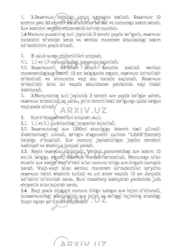 1. 3.Rezervuar ko’tarish uchun tugmacha bosiladi. Rezervuar 10 sm/min yoki 60 sm/min tezlik bilan ko’tariladi va namunaga bosim beradi. Suv bosimini vertikal manometrda ko’rish mumkin. 1.4 Namuna yuzasining turli joylarida 3 tomchi paydo bo’lgach, rezervuar harakatini to’xtatish kerak va vertikal manometr shkalasidagi bosim ko’rsatkichini yozib olinadi. 2. B uslub-suvga chidamlilikni aniqlash. 2.1. 1.1 va 1.2 namunalardagi jarayonlar bajariladi. 2.2. Rezervuarni ko’tarish uchun tumacha bosiladi vertikal manometrdagisuv bosimi 10 sm belgigacha etgach, rezervuar ko’tarilishi to’xtatiladi va birmuncha vaqt shu holatda saqlanadi. Rezervuar to’xtatilishi bilan bir vaqtda sekundomer yordamida vaqt hisobi boshlanadi. 2. 3.Namunaning turli joylarida 3 tomchi suv paydo bo’lgan zahoti, rezervuar to’xtatiladi va ushbu, ya’ni tomchi hosil bo’lgunga qadar ketgan vaqt yozib olinadi. 3. Suv o’tkazuvchanlikni aniqlash usuli. 3.1. 1.1 va 2.1 punktlaridagi jarayonlar bajariladi. 3.2. Rezervuardagi suv 1000ml ekanligiga ishonch hosil qilinadi. Elektrtarmog’i ulanadi, so’ngra o’zgaruvchi qurilma “LEAK”(tomish) holatiga o’tkaziladi. Suv namuna joylashtirilgan joydan tomishni boshlaydi va tekshiruv lampasi yonadi. 3.3. Keyin rezervuar ko’tariladi. Vertikal manometrdagi suv bosimi 10 sm.lik belgiga etgach, rezervuar harakati to’xtatiladi. Namunaga ta’sir etuvchi suv bosimi vaqt o’tishi bilan namuna ichiga suv kirgach kamayib boradi. Vaqti-vaqti bilan vertikal manometr ko’rsatkichlari bo’yicha rezervuar holati tekshirib turiladi va uni sinov vaqtida 10 sm darajada bo’lishini ta’minlash kerak. Buni masofaviy boshqarish yordamida juda ehtiyotlik bilan bajarish kerak. 3.4. Baqt yozib olingach namuna ichiga tushgan suv hajmi o’lchanadi, burezervuardagi boshlang’ich suv hajmi va so’nggi hajmning orasidagi farqni topish yo’li bilan aniqlanadi. 