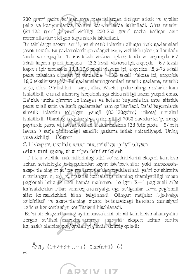 200 gr/m 2 gacha bo’lgan avra materiallardan tikilgan erkak va ayollar palto va kostyumlarida, bolalar kostyumlarida ishlatiladi. O’rta astarlar ( 91-120 gr/m 2 ) yuza zichligi 200-350 gr/m 2 gacha bo’lgan avra materiallardan tikilgan buyumlarda ishlatiladi. Bu talablarga asosan sun’iy va sintetik iplardan olingan ipak gazlamalari javob beradi. Bu gazlamalarda quyidagichiziqiy zichlikli iplar qo’llaniladi: tanda va arqoqda 11-16,6 teksli viskoza iplari; tanda va arqooqda 6,7 teksli kapron iplari; tandada – 13,3 teksli viskoza ipi, arqoqda – 6,7 teksli kapron ipi; tandasida 13,3-16,6 teksli viskoza ipi, arqoqida 18,5-25 teksli paxta tolasidan olingan ip; tandasida – 13,3 teksli viskoza ipi, arqoqida 16,6 teksliatsetat ipi. Bu gazlamalarningnomlari : astarlik gazlama, astarlik sarja, atlas. O’rilishlari – sarja, atlas. Atsetat ipidan olingan astarlar kam ishlatiladi, chunki ularning ishqalanishga chidamliligi uncha yuqori emas. Ba’zida uncha qimmat bo’lmagan va bolalar buyumlarida astar sifatida paxta tolali satin va lastik gazlamalari ham qo’llaniladi. Ba’zi buyumlarda sintetik iplardan to’qilgan yengil ( 80-130gr/m 2 ) trikotaj matolari ishlatiladi. Ularning ishqalanishga chidamliligi 2000 davrdan ko’p. oxirgi paytlarda paxta va lavsan tolalari aralashmasidan ( 33 foiz paxta – 67 foiz lavsan ) sarja o’rilishdagi astarlik gazlama ishlab chiqarilyapti. Uning yuza zichligi – 135gr/m 6.1 Ekspert usulida astar materialiga qo’yiladigan talablarning eng ahamiyatlisini aniqlash T i k u vchilik materiallarining sifat ko’rsatkichlarini ekspert baholash uchun sotsiologik tadqiqotlardan keyin iste’molchilar yoki mutaxassis- ekspertlarning m so’rov ma’lumotlaridan foydalaniladi, ya’ni qo’shimcha n tanlangan x 1, x 2,…., x n material xossalariga ularning ahamiyatliligi uchun pog’onali baho beriladi hamda muhimroq bo’lgan R = 1 pog’onali sifat ko’rsatkichlari bilan, kamroq ahamiyatga ega bo’lganlari R = n pog’onali sifat ko’rsatkichlari bilan belgilanadi. Olingan natijalar 1-jadvalga to’ldiriladi va ekspertlarning o’zaro kelishuvidagi baholash xususiyati bo’icha konkordatsiya koeffitsienti hisoblanadi. Ba’zi bir eksperrtlarning ayrim xossalarini bir xil baholanish ahamiyatini bergan bo’lishi mumkin, ammo har bir ekspert uchun barcha ko;rsatkichlarning pog’onalari yig’indisi doimiy qoladi : å n R ji = ( 1 + 2 + 3 + … + n ) =0,5n ( n + 1 ) ( 1 ) i = 1 