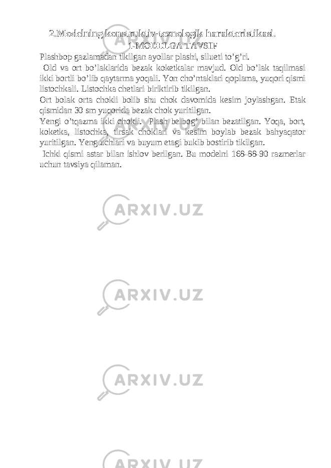 2.Modelning konstruktiv-texnologik harakteristikasi. 1-MODELGA TAVSIF Plashbop gazlamadan tikilgan ayollar plashi, silueti to’g’ri. Old va ort bo’laklarida bezak koketkalar mavjud. Old bo’lak taqilmasi ikki bortli bo’lib qaytarma yoqali. Yon cho’ntaklari qoplama, yuqori qismi listochkali. Listochka chetlari biriktirib tikilgan. Ort bolak orta chokli bolib shu chok davomida kesim joylashgan. Etak qismidan 30 sm yuqorida bezak chok yuritilgan. Yengi o’tqazma ikki chokli. Plash belbog’ bilan bezatilgan. Yoqa, bort, koketka, listochka, tirsak choklari va kesim boylab bezak bahyaqator yuritilgan. Yeng uchlari va buyum etagi bukib bostirib tikilgan. Ichki qismi astar bilan ishlov berilgan. Bu modelni 168-88-90 razmerlar uchun tavsiya qilaman. 